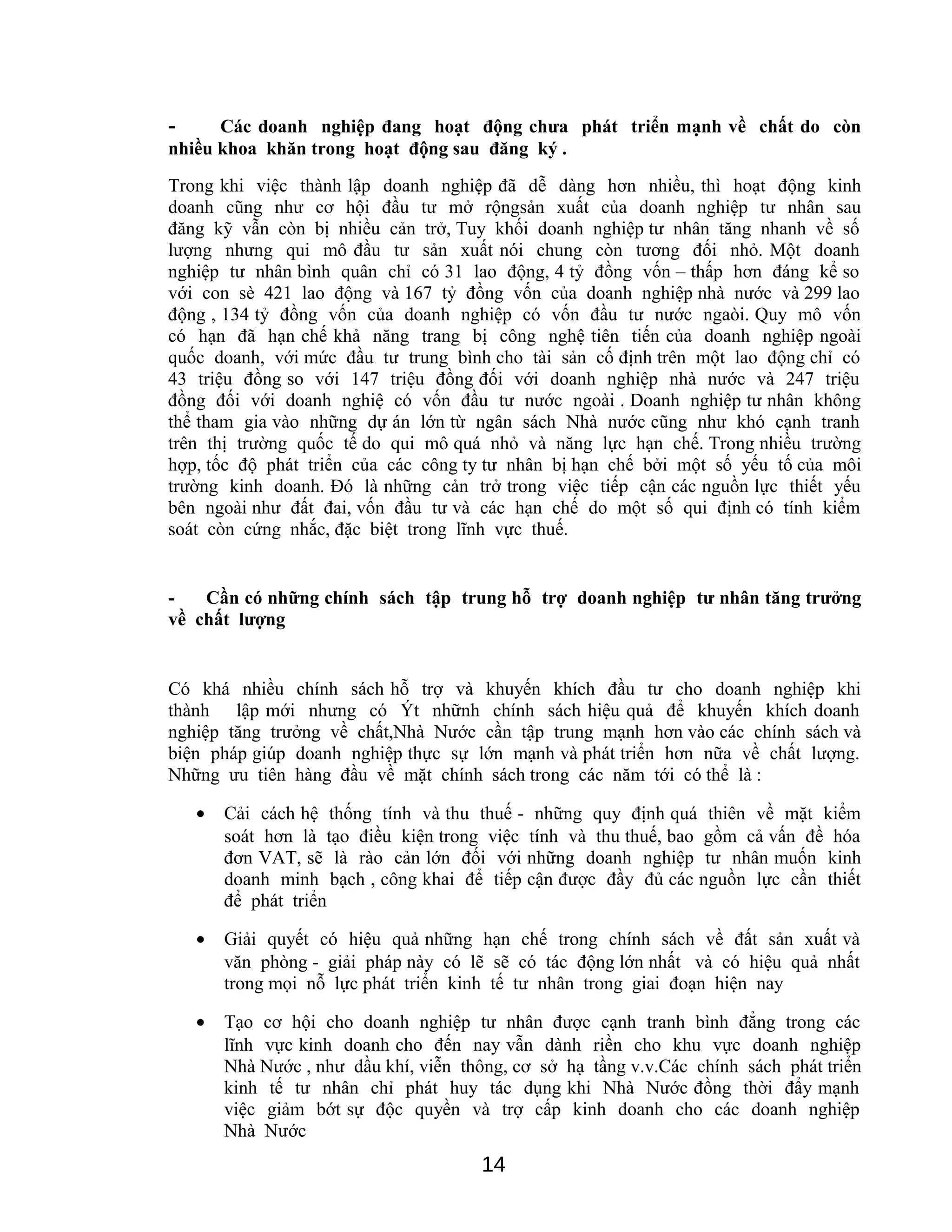 - Các doanh nghiệp đang hoạt động chưa phát triển mạnh về chất do còn
nhiều khoa khăn trong hoạt động sau đăng ký .
Trong khi việc thành lập doanh nghiệp đã dễ dàng hơn nhiều, thì hoạt động kinh
doanh cũng như cơ hội đầu tư mở rộngsản xuất của doanh nghiệp tư nhân sau
đăng kỹ vẫn còn bị nhiều cản trở, Tuy khối doanh nghiệp tư nhân tăng nhanh về số
lượng nhưng qui mô đầu tư sản xuất nói chung còn tương đối nhỏ. Một doanh
nghiệp tư nhân bình quân chỉ có 31 lao động, 4 tỷ đồng vốn – thấp hơn đáng kể so
với con sè 421 lao động và 167 tỷ đồng vốn của doanh nghiệp nhà nước và 299 lao
động , 134 tỷ đồng vốn của doanh nghiệp có vốn đầu tư nước ngaòi. Quy mô vốn
có hạn đã hạn chế khả năng trang bị công nghệ tiên tiến của doanh nghiệp ngoài
quốc doanh, với mức đầu tư trung bình cho tài sản cố định trên một lao động chỉ có
43 triệu đồng so với 147 triệu đồng đối với doanh nghiệp nhà nước và 247 triệu
đồng đối với doanh nghiệ có vốn đầu tư nước ngoài . Doanh nghiệp tư nhân không
thể tham gia vào những dự án lớn từ ngân sách Nhà nước cũng như khó cạnh tranh
trên thị trường quốc tế do qui mô quá nhỏ và năng lực hạn chế. Trong nhiều trường
hợp, tốc độ phát triển của các công ty tư nhân bị hạn chế bởi một số yếu tố của môi
trường kinh doanh. Đó là những cản trở trong việc tiếp cận các nguồn lực thiết yếu
bên ngoài như đất đai, vốn đầu tư và các hạn chế do một số qui định có tính kiểm
soát còn cứng nhắc, đặc biệt trong lĩnh vực thuế.
- Cần có những chính sách tập trung hỗ trợ doanh nghiệp tư nhân tăng trưởng
về chất lượng
Có khá nhiều chính sách hỗ trợ và khuyến khích đầu tư cho doanh nghiệp khi
thành lập mới nhưng có Ýt nhữnh chính sách hiệu quả để khuyến khích doanh
nghiệp tăng trưởng về chất,Nhà Nước cần tập trung mạnh hơn vào các chính sách và
biện pháp giúp doanh nghiệp thực sự lớn mạnh và phát triển hơn nữa về chất lượng.
Những ưu tiên hàng đầu về mặt chính sách trong các năm tới có thể là :
• Cải cách hệ thống tính và thu thuế - những quy định quá thiên về mặt kiểm
soát hơn là tạo điều kiện trong việc tính và thu thuế, bao gồm cả vấn đề hóa
đơn VAT, sẽ là rào cản lớn đối với những doanh nghiệp tư nhân muốn kinh
doanh minh bạch , công khai để tiếp cận được đầy đủ các nguồn lực cần thiết
để phát triển
• Giải quyết có hiệu quả những hạn chế trong chính sách về đất sản xuất và
văn phòng - giải pháp này có lẽ sẽ có tác động lớn nhất và có hiệu quả nhất
trong mọi nỗ lực phát triển kinh tế tư nhân trong giai đoạn hiện nay
• Tạo cơ hội cho doanh nghiệp tư nhân được cạnh tranh bình đẳng trong các
lĩnh vực kinh doanh cho đến nay vẫn dành riền cho khu vực doanh nghiệp
Nhà Nước , như dầu khí, viễn thông, cơ sở hạ tầng v.v.Các chính sách phát triển
kinh tế tư nhân chỉ phát huy tác dụng khi Nhà Nước đồng thời đẩy mạnh
việc giảm bớt sự độc quyền và trợ cấp kinh doanh cho các doanh nghiệp
Nhà Nước
14
 