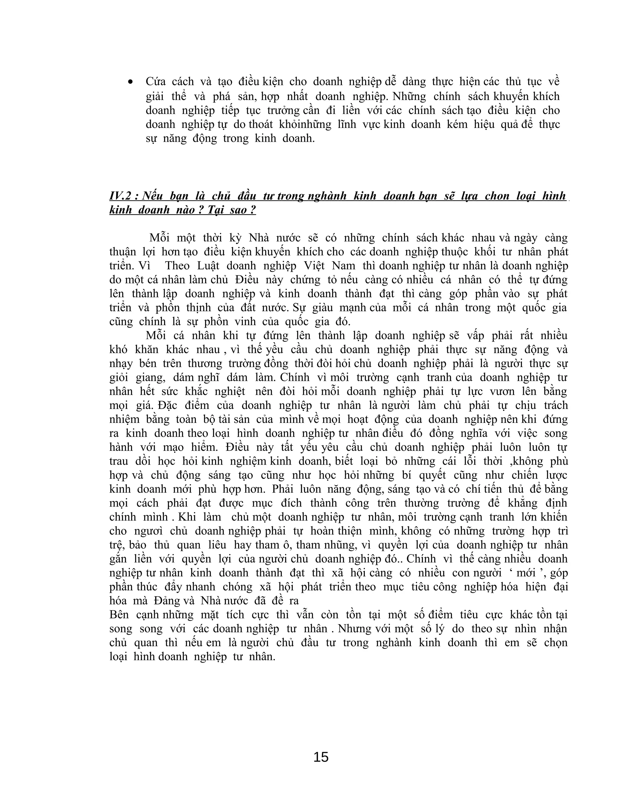• Cứa cách và tạo điều kiện cho doanh nghiệp dễ dàng thực hiện các thủ tục về
giải thể và phá sản, hợp nhất doanh nghiệp. Những chính sách khuyến khích
doanh nghiệp tiếp tục trưởng cần đi liền với các chính sách tạo điều kiện cho
doanh nghiệp tự do thoát khỏinhững lĩnh vực kinh doanh kém hiệu quả để thực
sự năng động trong kinh doanh.
IV.2 : Nếu bạn là chủ đầu tư trong nghành kinh doanh bạn sẽ lựa chon loại hình
kinh doanh nào ? Tại sao ?
Mỗi một thời kỳ Nhà nước sẽ có những chính sách khác nhau và ngày càng
thuận lợi hơn tạo điều kiện khuyến khích cho các doanh nghiệp thuộc khối tư nhân phát
triển. Vì Theo Luật doanh nghiệp Việt Nam thì doanh nghiệp tư nhân là doanh nghiệp
do một cá nhân làm chủ Điều này chứng tỏ nếu càng có nhiều cá nhân có thể tự đứng
lên thành lập doanh nghiệp và kinh doanh thành đạt thì càng góp phần vào sự phát
triển và phồn thịnh của đất nước. Sự giàu mạnh của mỗi cá nhân trong một quốc gia
cũng chính là sự phồn vinh của quốc gia đó.
Mỗi cá nhân khi tự đứng lên thành lập doanh nghiệp sẽ vấp phải rất nhiều
khó khăn khác nhau , vì thế yều cầu chủ doanh nghiệp phải thực sự năng động và
nhạy bén trên thương trường đồng thời đòi hỏi chủ doanh nghiệp phải là người thực sự
giỏi giang, dám nghĩ dám làm. Chính vì môi trường cạnh tranh của doanh nghiệp tư
nhân hết sức khắc nghiệt nên đòi hỏi mỗi doanh nghiệp phải tự lực vươn lên bằng
mọi giá. Đặc điểm của doanh nghiệp tư nhân là người làm chủ phải tự chịu trách
nhiệm bằng toàn bộ tài sản của mình về mọi hoạt động của doanh nghiệp nên khi đứng
ra kinh doanh theo loại hình doanh nghiệp tư nhân điều đó đồng nghĩa với việc song
hành với mạo hiểm. Điều này tất yếu yêu cầu chủ doanh nghiệp phải luôn luôn tự
trau dồi học hỏi kinh nghiệm kinh doanh, biết loại bỏ những cái lỗi thời ,không phù
hợp và chủ động sáng tạo cũng như học hỏi những bí quyết cũng như chiến lược
kinh doanh mới phù hợp hơn. Phải luôn năng động, sáng tạo và có chí tiến thủ để bằng
mọi cách phải đạt được mục đích thành công trên thường trường để khẳng định
chính mình . Khi làm chủ một doanh nghiệp tư nhân, môi trường cạnh tranh lớn khiến
cho ngươì chủ doanh nghiệp phải tự hoàn thiện mình, không có những trường hợp trì
trệ, bảo thủ quan liêu hay tham ô, tham nhũng, vì quyền lợi của doanh nghiệp tư nhân
gắn liền với quyền lợi của người chủ doanh nghiệp đó.. Chính vì thế càng nhiều doanh
nghiệp tư nhân kinh doanh thành đạt thì xã hội càng có nhiều con người ‘ mới ’, góp
phần thúc đẩy nhanh chóng xã hội phát triển theo mục tiêu công nghiệp hóa hiện đại
hóa mà Đảng và Nhà nước đã đề ra
Bên cạnh những mặt tích cực thì vẫn còn tồn tại một số điểm tiêu cực khác tồn tại
song song với các doanh nghiệp tư nhân . Nhưng với một số lý do theo sự nhìn nhận
chủ quan thì nếu em là người chủ đầu tư trong nghành kinh doanh thì em sẽ chọn
loại hình doanh nghiệp tư nhân.
15
 