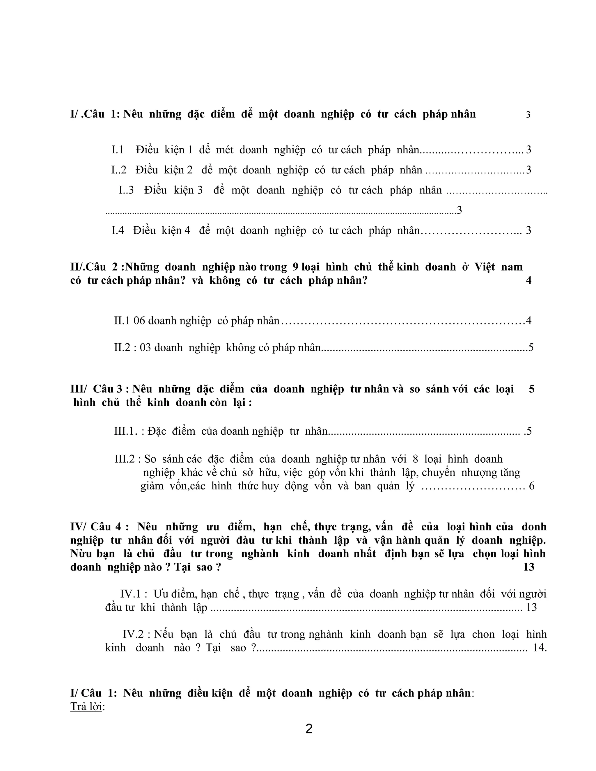 I/ .Câu 1: Nêu những đặc điểm để một doanh nghiệp có tư cách pháp nhân 3
I.1 Điều kiện 1 để mét doanh nghiệp có tư cách pháp nhân............……………... 3
I..2 Điều kiện 2 để một doanh nghiệp có tư cách pháp nhân ………………………….3
I..3 Điều kiện 3 để một doanh nghiệp có tư cách pháp nhân …………………………..
................................................................................................................................................3
I.4 Điều kiện 4 để một doanh nghiệp có tư cách pháp nhân……………………... 3
II/.Câu 2 :Những doanh nghiệp nào trong 9 loại hình chủ thể kinh doanh ở Việt nam
có tư cách pháp nhân? và không có tư cách pháp nhân? 4
II.1 06 doanh nghiệp có pháp nhân………………………………………………………4
II.2 : 03 doanh nghiệp không có pháp nhân.......................................................................5
III/ Câu 3 : Nêu những đặc điểm của doanh nghiệp tư nhân và so sánh với các loại 5
hình chủ thể kinh doanh còn lại :
III.1. : Đặc điểm của doanh nghiệp tư nhân.................................................................. .5
III.2 : So sánh các đặc điểm của doanh nghiệp tư nhân với 8 loại hình doanh
nghiệp khác về chủ sở hữu, việc góp vốn khi thành lập, chuyển nhượng tăng
giảm vốn,các hình thức huy động vốn và ban quản lý ……………………… 6
IV/ Câu 4 : Nêu những ưu điểm, hạn chế, thực trạng, vấn đề của loại hình của donh
nghiệp tư nhân đối với người đàu tư khi thành lập và vận hành quản lý doanh nghiệp.
Nừu bạn là chủ đầu tư trong nghành kinh doanh nhất định bạn sẽ lựa chọn loại hình
doanh nghiệp nào ? Tại sao ? 13
IV.1 : Ưu điểm, hạn chế , thực trạng , vấn đề của doanh nghiệp tư nhân đối với người
đầu tư khi thành lập ........................................................................................................... 13
IV.2 : Nếu bạn là chủ đầu tư trong nghành kinh doanh bạn sẽ lựa chon loại hình
kinh doanh nào ? Tại sao ?............................................................................................. 14.
I/ Câu 1: Nêu những điều kiện để một doanh nghiệp có tư cách pháp nhân:
Trả lời:
2
 