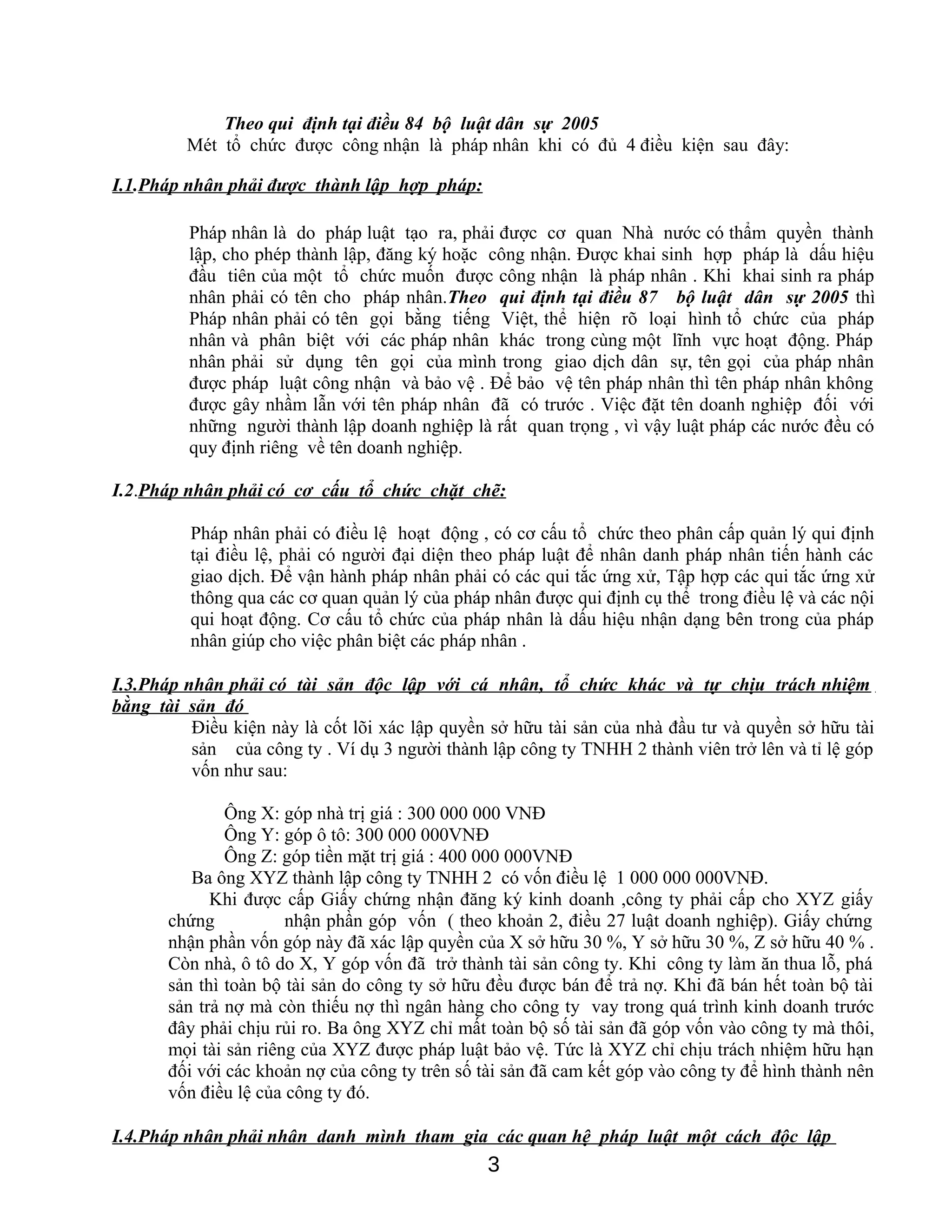 Theo qui định tại điều 84 bộ luật dân sự 2005
Mét tổ chức được công nhận là pháp nhân khi có đủ 4 điều kiện sau đây:
I.1.Pháp nhân phải được thành lập hợp pháp:
Pháp nhân là do pháp luật tạo ra, phải được cơ quan Nhà nước có thẩm quyền thành
lập, cho phép thành lập, đăng ký hoặc công nhận. Được khai sinh hợp pháp là dấu hiệu
đầu tiên của một tổ chức muốn được công nhận là pháp nhân . Khi khai sinh ra pháp
nhân phải có tên cho pháp nhân.Theo qui định tại điều 87 bộ luật dân sự 2005 thì
Pháp nhân phải có tên gọi bằng tiếng Việt, thể hiện rõ loại hình tổ chức của pháp
nhân và phân biệt với các pháp nhân khác trong cùng một lĩnh vực hoạt động. Pháp
nhân phải sử dụng tên gọi của mình trong giao dịch dân sự, tên gọi của pháp nhân
được pháp luật công nhận và bảo vệ . Để bảo vệ tên pháp nhân thì tên pháp nhân không
được gây nhầm lẫn với tên pháp nhân đã có trước . Việc đặt tên doanh nghiệp đối với
những người thành lập doanh nghiệp là rất quan trọng , vì vậy luật pháp các nước đều có
quy định riêng về tên doanh nghiệp.
I.2.Pháp nhân phải có cơ cấu tổ chức chặt chẽ:
Pháp nhân phải có điều lệ hoạt động , có cơ cấu tổ chức theo phân cấp quản lý qui định
tại điều lệ, phải có người đại diện theo pháp luật để nhân danh pháp nhân tiến hành các
giao dịch. Để vận hành pháp nhân phải có các qui tắc ứng xử, Tập hợp các qui tắc ứng xử
thông qua các cơ quan quản lý của pháp nhân được qui định cụ thể trong điều lệ và các nội
qui hoạt động. Cơ cấu tổ chức của pháp nhân là dấu hiệu nhận dạng bên trong của pháp
nhân giúp cho việc phân biệt các pháp nhân .
I.3.Pháp nhân phải có tài sản độc lập với cá nhân, tổ chức khác và tự chịu trách nhiệm
bằng tài sản đó
Điều kiện này là cốt lõi xác lập quyền sở hữu tài sản của nhà đầu tư và quyền sở hữu tài
sản của công ty . Ví dụ 3 người thành lập công ty TNHH 2 thành viên trở lên và tỉ lệ góp
vốn như sau:
Ông X: góp nhà trị giá : 300 000 000 VNĐ
Ông Y: góp ô tô: 300 000 000VNĐ
Ông Z: góp tiền mặt trị giá : 400 000 000VNĐ
Ba ông XYZ thành lập công ty TNHH 2 có vốn điều lệ 1 000 000 000VNĐ.
Khi được cấp Giấy chứng nhận đăng ký kinh doanh ,công ty phải cấp cho XYZ giấy
chứng nhận phần góp vốn ( theo khoản 2, điều 27 luật doanh nghiệp). Giấy chứng
nhận phần vốn góp này đã xác lập quyền của X sở hữu 30 %, Y sở hữu 30 %, Z sở hữu 40 % .
Còn nhà, ô tô do X, Y góp vốn đã trở thành tài sản công ty. Khi công ty làm ăn thua lỗ, phá
sản thì toàn bộ tài sản do công ty sở hữu đều được bán để trả nợ. Khi đã bán hết toàn bộ tài
sản trả nợ mà còn thiếu nợ thì ngân hàng cho công ty vay trong quá trình kinh doanh trước
đây phải chịu rủi ro. Ba ông XYZ chỉ mất toàn bộ số tài sản đã góp vốn vào công ty mà thôi,
mọi tài sản riêng của XYZ được pháp luật bảo vệ. Tức là XYZ chỉ chịu trách nhiệm hữu hạn
đối với các khoản nợ của công ty trên số tài sản đã cam kết góp vào công ty để hình thành nên
vốn điều lệ của công ty đó.
I.4.Pháp nhân phải nhân danh mình tham gia các quan hệ pháp luật một cách độc lập
3
 