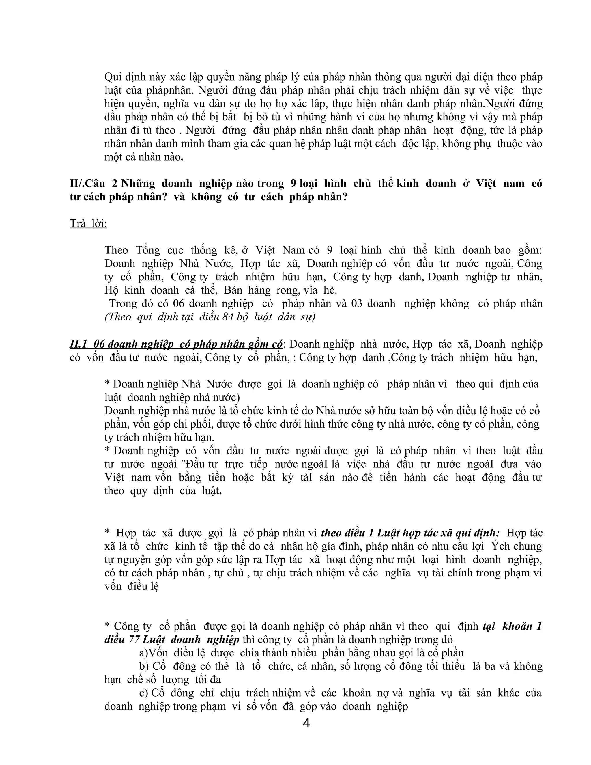 Qui định này xác lập quyền năng pháp lý của pháp nhân thông qua người đại diện theo pháp
luật của phápnhân. Người đứng đàu pháp nhân phải chịu trách nhiệm dân sự về việc thực
hiện quyền, nghĩa vu dân sự do họ họ xác lâp, thực hiện nhân danh pháp nhân.Người đứng
đầu pháp nhân có thể bị bắt bị bỏ tù vì những hành vi của họ nhưng không vì vậy mà pháp
nhân đi tù theo . Người đứng đầu pháp nhân nhân danh pháp nhân hoạt động, tức là pháp
nhân nhân danh mình tham gia các quan hệ pháp luật một cách độc lập, không phụ thuộc vào
một cá nhân nào.
II/.Câu 2 Những doanh nghiệp nào trong 9 loại hình chủ thể kinh doanh ở Việt nam có
tư cách pháp nhân? và không có tư cách pháp nhân?
Trả lời:
Theo Tổng cục thống kê, ở Việt Nam có 9 loại hình chủ thể kinh doanh bao gồm:
Doanh nghiệp Nhà Nước, Hợp tác xã, Doanh nghiệp có vốn đầu tư nước ngoài, Công
ty cổ phần, Công ty trách nhiệm hữu hạn, Công ty hợp danh, Doanh nghiệp tư nhân,
Hộ kinh doanh cá thể, Bán hàng rong, vỉa hè.
Trong đó có 06 doanh nghiệp có pháp nhân và 03 doanh nghiệp không có pháp nhân
(Theo qui định tại điều 84 bộ luật dân sự)
II.1 06 doanh nghiệp có pháp nhân gồm có: Doanh nghiệp nhà nước, Hợp tác xã, Doanh nghiệp
có vốn đầu tư nước ngoài, Công ty cổ phần, : Công ty hợp danh ,Công ty trách nhiệm hữu hạn,
* Doanh nghiêp Nhà Nước được gọi là doanh nghiệp có pháp nhân vì theo qui định của
luật doanh nghiệp nhà nước)
Doanh nghiệp nhà nước là tổ chức kinh tế do Nhà nước sở hữu toàn bộ vốn điều lệ hoặc có cổ
phần, vốn góp chi phối, được tổ chức dưới hình thức công ty nhà nước, công ty cổ phần, công
ty trách nhiệm hữu hạn.
* Doanh nghiệp có vốn đầu tư nước ngoài được gọi là có pháp nhân vì theo luật đầu
tư nước ngoài "Đầu tư trực tiếp nước ngoàI là việc nhà đầu tư nước ngoàI đưa vào
Việt nam vốn bằng tiền hoặc bất kỳ tàI sản nào để tiến hành các hoạt động đầu tư
theo quy định của luật.
* Hợp tác xã được gọi là có pháp nhân vì theo điều 1 Luật hợp tác xã qui định: Hợp tác
xã là tổ chức kinh tế tập thể do cá nhân hộ gía đình, pháp nhân có nhu cầu lợi Ých chung
tự nguyện góp vốn góp sức lập ra Hợp tác xã hoạt động như một loại hình doanh nghiệp,
có tư cách pháp nhân , tự chủ , tự chịu trách nhiệm về các nghĩa vụ tài chính trong phạm vi
vốn điều lệ
* Công ty cổ phần được gọi là doanh nghiệp có pháp nhân vì theo qui định tại khoản 1
điều 77 Luật doanh nghiệp thì công ty cổ phần là doanh nghiệp trong đó
a)Vốn điều lệ được chia thành nhiều phần bằng nhau gọi là cổ phần
b) Cổ đông có thể là tổ chức, cá nhân, số lượng cổ đông tối thiểu là ba và không
hạn chế số lượng tối đa
c) Cổ đông chỉ chịu trách nhiệm về các khoản nợ và nghĩa vụ tài sản khác của
doanh nghiệp trong phạm vi số vốn đã góp vào doanh nghiệp
4
 