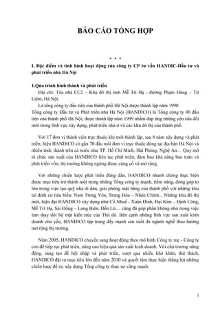BÁO CÁO TỔNG HỢP
* * *
I. Đặc điểm và tình hình hoạt động của công ty CP tư vấn HANDIC-Đầu tư và
phát triển nhà Hà Nội
1.Qúa trình hình thành và phát triển
Địa chỉ: Tòa nhà CC2 – Khu đô thị mới Mễ Trì Hạ - đường Phạm Hùng – Từ
Liêm, Hà Nội.
Là tổng công ty đầu tiên của thành phố Hà Nội được thành lập năm 1990
Tổng công ty Đầu tư và Phát triển nhà Hà Nội (HANDICO) là Tổng công ty 90 đầu
tiên của thành phố Hà Nội, được thành lập năm 1999 nhằm đáp ứng những yêu cầu đổi
mới trong lĩnh vực xây dựng, phát triển nhà ở và các khu đô thị của thành phố.
Với 17 đơn vị thành viên trực thuộc khi mới thành lập, sau 8 năm xây dựng và phát
triển, hiện HANDICO có gần 70 đầu mối đơn vị trực thuộc đóng tại địa bàn Hà Nội và
nhiều tỉnh, thành trên cả nước như TP. Hồ Chí Minh, Hải Phòng, Nghệ An… Quy mô
tổ chức sản xuất của HANDICO liên tục phát triển, đảm bảo khả năng bảo toàn và
phát triển vốn; thị trường không ngừng được củng cố và mở rộng.
Với những chiến lược phát triển đúng đắn, HANDICO nhanh chóng thực hiện
được mục tiêu trở thành một trong những Tổng công ty mạnh, tiềm năng, đóng góp to
lớn trong việc tạo quỹ nhà di dân, giải phóng mặt bằng của thành phố với những khu
tái định cư tiêu biểu: Nam Trung Yên, Trung Hòa – Nhân Chính... Những khu đô thị
mới, hiện đại HANDICO xây dựng như Cổ Nhuế - Xuân Đỉnh, Đại Kim – Định Công,
Mễ Trì Hạ, Sài Đồng – Long Biên, Đền Lừ… cũng đã góp phần không nhỏ trong việc
làm thay đổi bộ mặt kiến trúc của Thủ đô. Bên cạnh những lĩnh vực sản xuất kinh
doanh chủ yếu, HANDICO tập trung đẩy mạnh sản xuất đa ngành nghề theo hướng
mở rộng thị trường.
Năm 2005, HANDICO chuyển sang hoạt động theo mô hình Công ty mẹ - Công ty
con để tiếp tục phát triển, nâng cao hiệu quả sản xuất kinh doanh. Với chủ trương năng
động, sáng tạo để hội nhập và phát triển, vượt qua nhiều khó khăn, thử thách,
HANDICO đặt ra mục tiêu lớn đến năm 2010 và quyết tâm thực hiện thắng lợi những
chiến lược đề ra; xây dựng Tổng công ty thực sự vững mạnh.
1
 