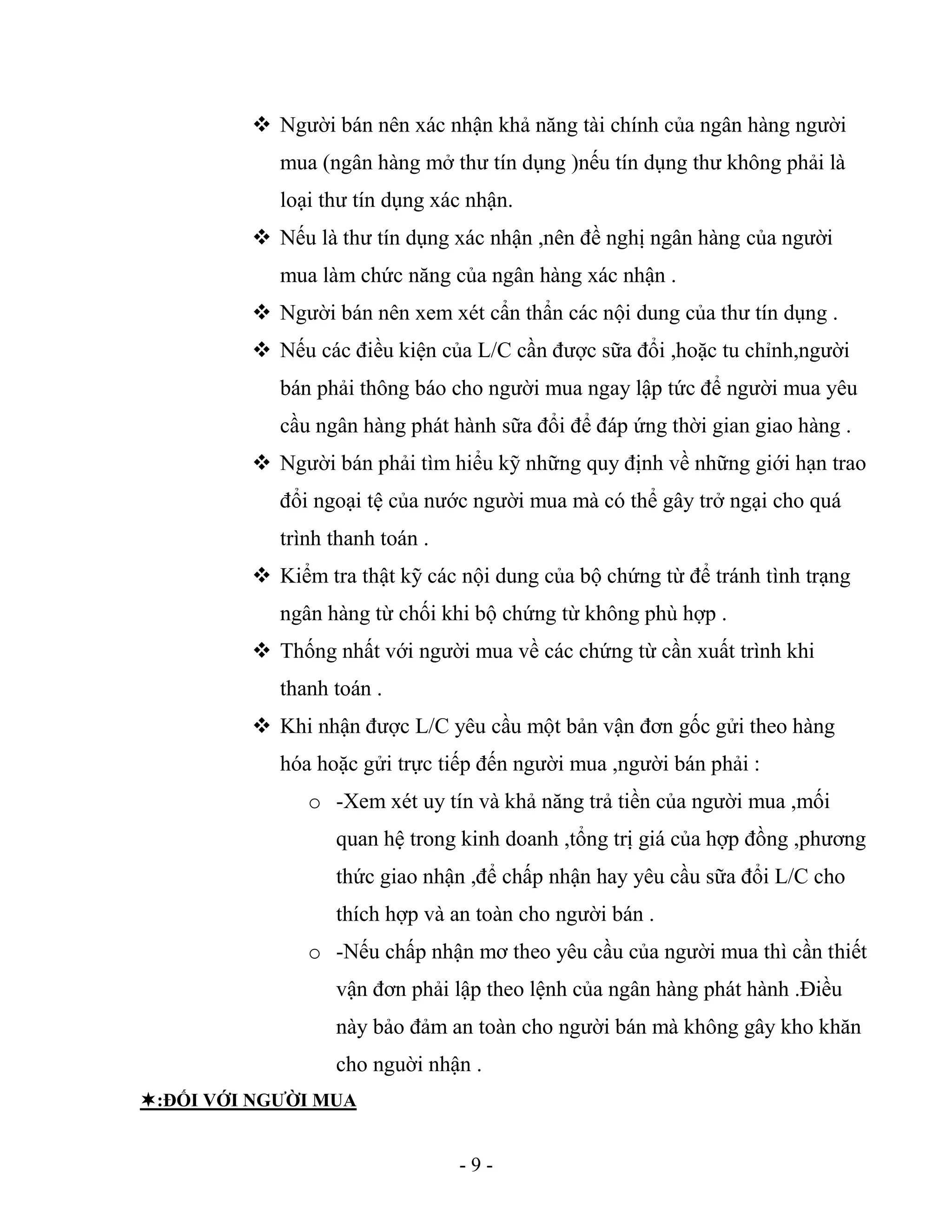 - 9 -
 Người bán nên xác nhận khả năng tài chính của ngân hàng người
mua (ngân hàng mở thư tín dụng )nếu tín dụng thư không phải là
loại thư tín dụng xác nhận.
 Nếu là thư tín dụng xác nhận ,nên đề nghị ngân hàng của người
mua làm chức năng của ngân hàng xác nhận .
 Người bán nên xem xét cẩn thẩn các nội dung của thư tín dụng .
 Nếu các điều kiện của L/C cần được sữa đổi ,hoặc tu chỉnh,người
bán phải thông báo cho người mua ngay lập tức để người mua yêu
cầu ngân hàng phát hành sữa đổi để đáp ứng thời gian giao hàng .
 Người bán phải tìm hiểu kỹ những quy định về những giới hạn trao
đổi ngoại tệ của nước người mua mà có thể gây trở ngại cho quá
trình thanh toán .
 Kiểm tra thật kỹ các nội dung của bộ chứng từ để tránh tình trạng
ngân hàng từ chối khi bộ chứng từ không phù hợp .
 Thống nhất với người mua về các chứng từ cần xuất trình khi
thanh toán .
 Khi nhận được L/C yêu cầu một bản vận đơn gốc gửi theo hàng
hóa hoặc gửi trực tiếp đến người mua ,người bán phải :
o -Xem xét uy tín và khả năng trả tiền của người mua ,mối
quan hệ trong kinh doanh ,tổng trị giá của hợp đồng ,phương
thức giao nhận ,để chấp nhận hay yêu cầu sữa đổi L/C cho
thích hợp và an toàn cho người bán .
o -Nếu chấp nhận mơ theo yêu cầu của người mua thì cần thiết
vận đơn phải lập theo lệnh của ngân hàng phát hành .Điều
này bảo đảm an toàn cho người bán mà không gây kho khăn
cho nguời nhận .
:ĐỐI VỚI NGƯỜI MUA
 