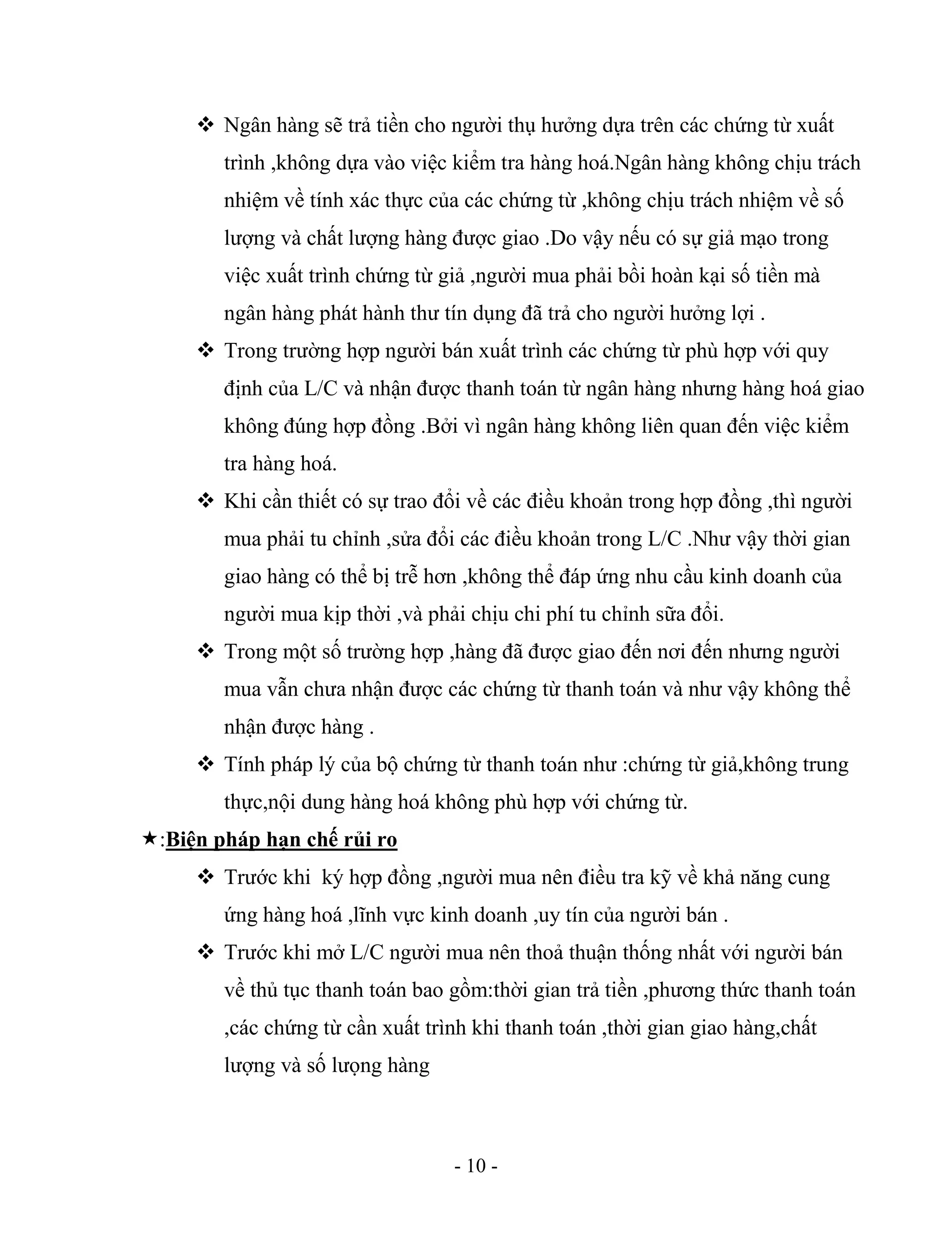 - 10 -
 Ngân hàng sẽ trả tiền cho người thụ hưởng dựa trên các chứng từ xuất
trình ,không dựa vào việc kiểm tra hàng hoá.Ngân hàng không chịu trách
nhiệm về tính xác thực của các chứng từ ,không chịu trách nhiệm về số
lượng và chất lượng hàng được giao .Do vậy nếu có sự giả mạo trong
việc xuất trình chứng từ giả ,người mua phải bồi hoàn kại số tiền mà
ngân hàng phát hành thư tín dụng đã trả cho người hưởng lợi .
 Trong trường hợp người bán xuất trình các chứng từ phù hợp với quy
định của L/C và nhận được thanh toán từ ngân hàng nhưng hàng hoá giao
không đúng hợp đồng .Bởi vì ngân hàng không liên quan đến việc kiểm
tra hàng hoá.
 Khi cần thiết có sự trao đổi về các điều khoản trong hợp đồng ,thì người
mua phải tu chỉnh ,sửa đổi các điều khoản trong L/C .Như vậy thời gian
giao hàng có thể bị trễ hơn ,không thể đáp ứng nhu cầu kinh doanh của
người mua kịp thời ,và phải chịu chi phí tu chỉnh sữa đổi.
 Trong một số trường hợp ,hàng đã được giao đến nơi đến nhưng người
mua vẫn chưa nhận được các chứng từ thanh toán và như vậy không thể
nhận được hàng .
 Tính pháp lý của bộ chứng từ thanh toán như :chứng từ giả,không trung
thực,nội dung hàng hoá không phù hợp với chứng từ.
:Biện pháp hạn chế rủi ro
 Trước khi ký hợp đồng ,người mua nên điều tra kỹ về khả năng cung
ứng hàng hoá ,lĩnh vực kinh doanh ,uy tín của người bán .
 Trước khi mở L/C người mua nên thoả thuận thống nhất với người bán
về thủ tục thanh toán bao gồm:thời gian trả tiền ,phương thức thanh toán
,các chứng từ cần xuất trình khi thanh toán ,thời gian giao hàng,chất
lượng và số lưọng hàng
 