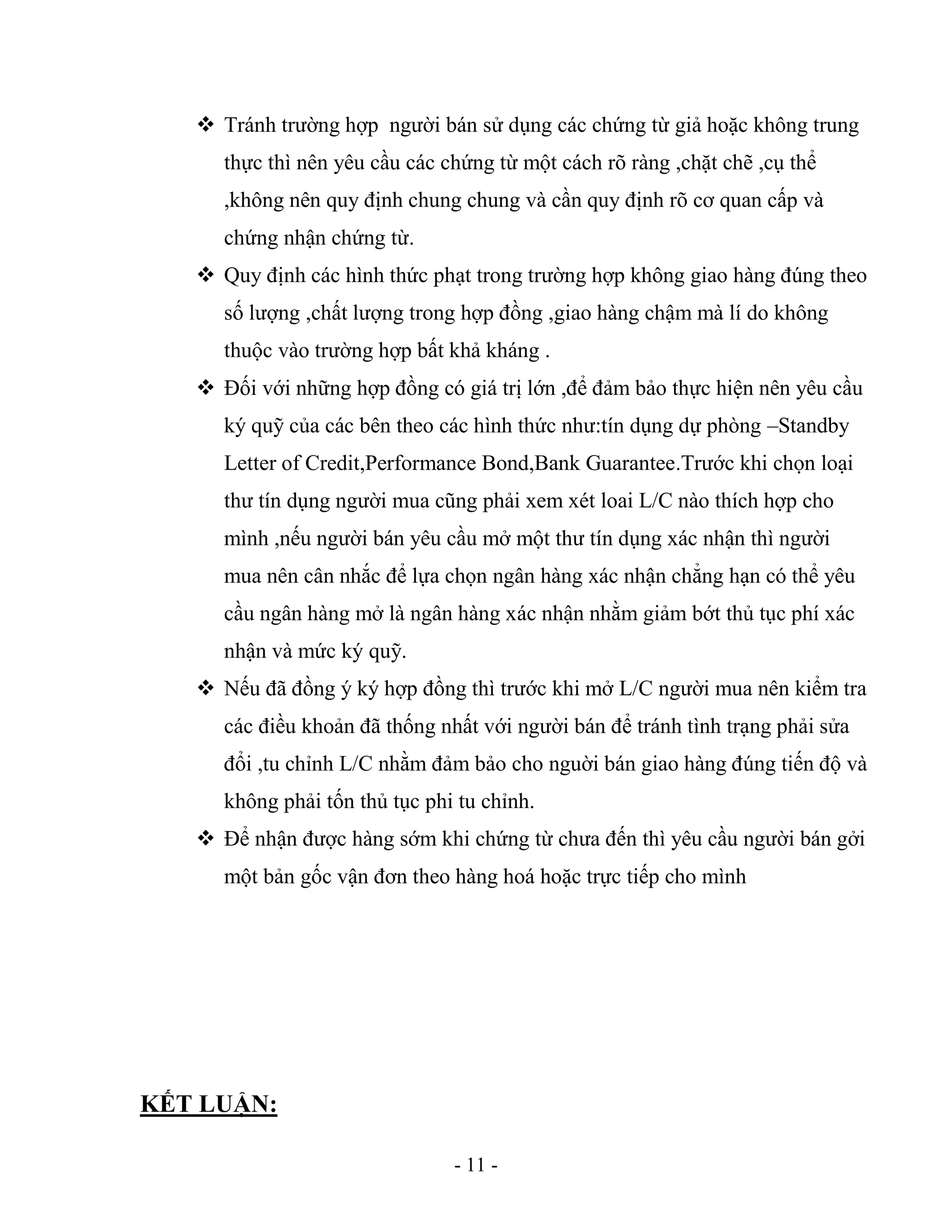 - 11 -
 Tránh trường hợp người bán sử dụng các chứng từ giả hoặc không trung
thực thì nên yêu cầu các chứng từ một cách rõ ràng ,chặt chẽ ,cụ thể
,không nên quy định chung chung và cần quy định rõ cơ quan cấp và
chứng nhận chứng từ.
 Quy định các hình thức phạt trong trường hợp không giao hàng đúng theo
số lượng ,chất lượng trong hợp đồng ,giao hàng chậm mà lí do không
thuộc vào trường hợp bất khả kháng .
 Đối với những hợp đồng có giá trị lớn ,để đảm bảo thực hiện nên yêu cầu
ký quỹ của các bên theo các hình thức như:tín dụng dự phòng –Standby
Letter of Credit,Performance Bond,Bank Guarantee.Trước khi chọn loại
thư tín dụng người mua cũng phải xem xét loai L/C nào thích hợp cho
mình ,nếu người bán yêu cầu mở một thư tín dụng xác nhận thì người
mua nên cân nhắc để lựa chọn ngân hàng xác nhận chẳng hạn có thể yêu
cầu ngân hàng mở là ngân hàng xác nhận nhằm giảm bớt thủ tục phí xác
nhận và mức ký quỹ.
 Nếu đã đồng ý ký hợp đồng thì trước khi mở L/C người mua nên kiểm tra
các điều khoản đã thống nhất với người bán để tránh tình trạng phải sửa
đổi ,tu chỉnh L/C nhằm đảm bảo cho nguời bán giao hàng đúng tiến độ và
không phải tốn thủ tục phi tu chỉnh.
 Để nhận được hàng sớm khi chứng từ chưa đến thì yêu cầu người bán gởi
một bản gốc vận đơn theo hàng hoá hoặc trực tiếp cho mình
KẾT LUẬN:
 