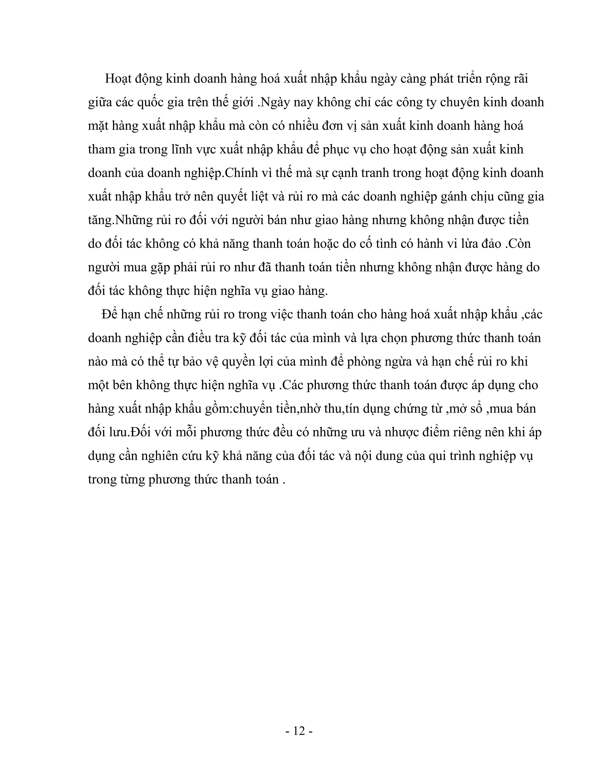 - 12 -
Hoạt động kinh doanh hàng hoá xuất nhập khẩu ngày càng phát triển rộng rãi
giữa các quốc gia trên thế giới .Ngày nay không chỉ các công ty chuyên kinh doanh
mặt hàng xuất nhập khẩu mà còn có nhiều đơn vị sản xuất kinh doanh hàng hoá
tham gia trong lĩnh vực xuất nhập khẩu để phục vụ cho hoạt động sản xuất kinh
doanh của doanh nghiệp.Chính vì thế mà sự cạnh tranh trong hoạt động kinh doanh
xuất nhập khẩu trở nên quyết liệt và rủi ro mà các doanh nghiệp gánh chịu cũng gia
tăng.Những rủi ro đối với người bán như giao hàng nhưng không nhận được tiền
do đối tác không có khả năng thanh toán hoặc do cố tình có hành vi lừa đảo .Còn
người mua gặp phải rủi ro như đã thanh toán tiền nhưng không nhận được hàng do
đối tác không thực hiện nghĩa vụ giao hàng.
Để hạn chế những rủi ro trong việc thanh toán cho hàng hoá xuất nhập khẩu ,các
doanh nghiệp cần điều tra kỹ đối tác của mình và lựa chọn phương thức thanh toán
nào mà có thể tự bảo vệ quyền lợi của mình để phòng ngừa và hạn chế rủi ro khi
một bên không thực hiện nghĩa vụ .Các phương thức thanh toán được áp dụng cho
hàng xuất nhập khẩu gồm:chuyển tiền,nhờ thu,tín dụng chứng từ ,mở sổ ,mua bán
đối lưu.Đối với mỗi phương thức đều có những ưu và nhược điểm riêng nên khi áp
dụng cần nghiên cứu kỹ khả năng của đối tác và nội dung của qui trình nghiệp vụ
trong từng phương thức thanh toán .
 