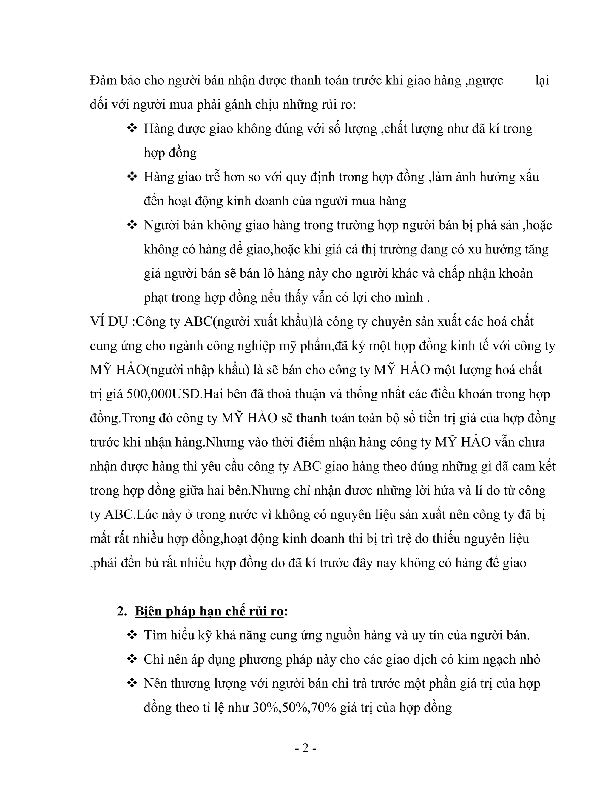 - 2 -
Đảm bảo cho người bán nhận được thanh toán trước khi giao hàng ,ngược lại
đối với người mua phải gánh chịu những rủi ro:
 Hàng được giao không đúng với số lượng ,chất lượng như đã kí trong
hợp đồng
 Hàng giao trễ hơn so với quy định trong hợp đồng ,làm ảnh hưởng xấu
đến hoạt động kinh doanh của người mua hàng
 Người bán không giao hàng trong trường hợp người bán bị phá sản ,hoặc
không có hàng để giao,hoặc khi giá cả thị trường đang có xu hướng tăng
giá người bán sẽ bán lô hàng này cho người khác và chấp nhận khoản
phạt trong hợp đồng nếu thấy vẫn có lợi cho mình .
VÍ DỤ :Công ty ABC(người xuất khẩu)là công ty chuyên sản xuất các hoá chất
cung ứng cho ngành công nghiệp mỹ phẩm,đã ký một hợp đồng kinh tế với công ty
MỸ HẢO(người nhập khẩu) là sẽ bán cho công ty MỸ HẢO một lượng hoá chất
trị giá 500,000USD.Hai bên đã thoả thuận và thống nhất các điều khoản trong hợp
đồng.Trong đó công ty MỸ HẢO sẽ thanh toán toàn bộ số tiền trị giá của hợp đồng
trước khi nhận hàng.Nhưng vào thời điểm nhận hàng công ty MỸ HẢO vẫn chưa
nhận được hàng thì yêu cầu công ty ABC giao hàng theo đúng những gì đã cam kết
trong hợp đồng giữa hai bên.Nhưng chỉ nhận đươc những lời hứa và lí do từ công
ty ABC.Lúc này ở trong nước vì không có nguyên liệu sản xuất nên công ty đã bị
mất rất nhiều hợp đồng,hoạt động kinh doanh thi bị trì trệ do thiếu nguyên liệu
,phải đền bù rất nhiều hợp đồng do đã kí trước đây nay không có hàng để giao
2. Bịên pháp hạn chế rủi ro:
 Tìm hiểu kỹ khả năng cung ứng nguồn hàng và uy tín của người bán.
 Chỉ nên áp dụng phương pháp này cho các giao dịch có kim ngạch nhỏ
 Nên thương lượng với người bán chỉ trả trước một phần giá trị của hợp
đồng theo tỉ lệ như 30%,50%,70% giá trị của hợp đồng
 