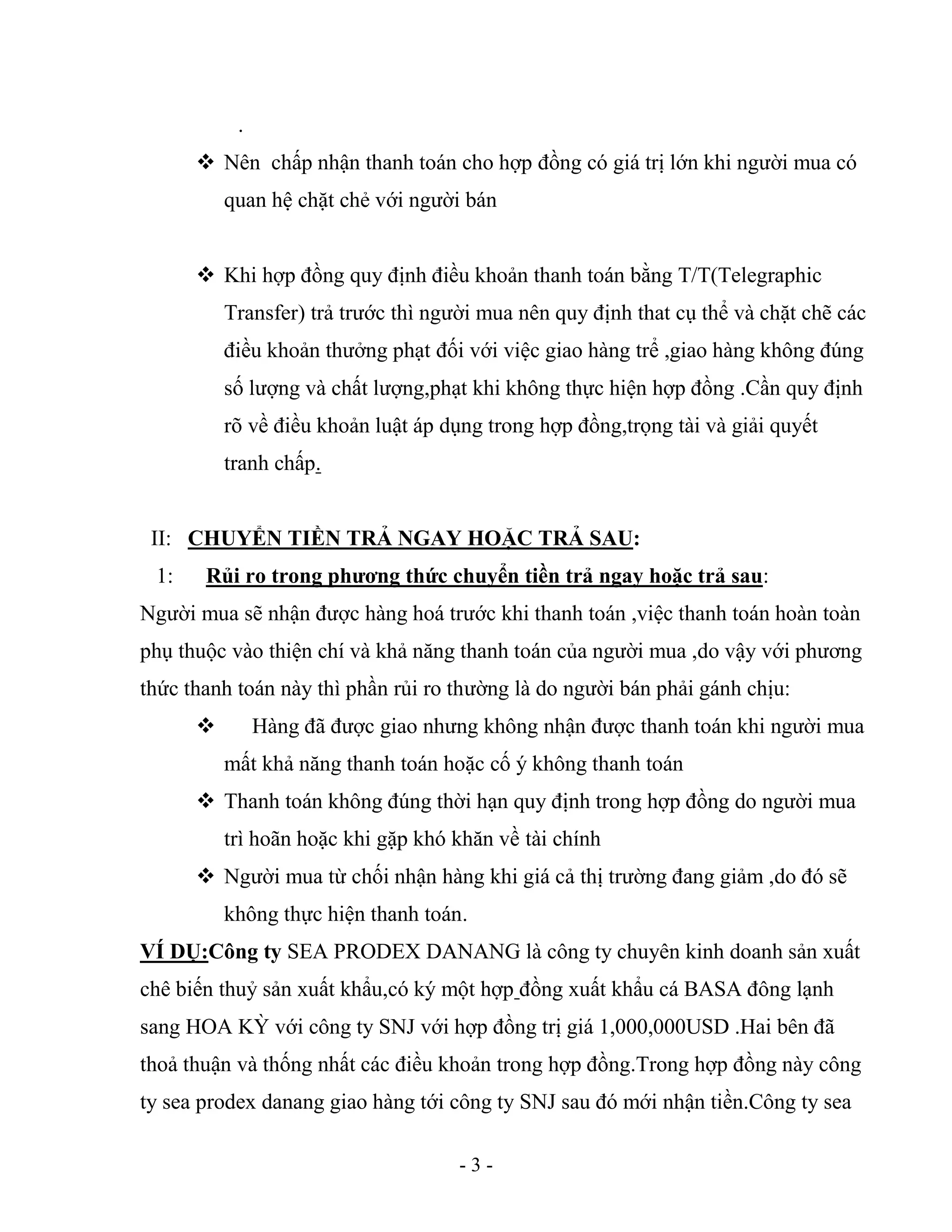 - 3 -
.
 Nên chấp nhận thanh toán cho hợp đồng có giá trị lớn khi người mua có
quan hệ chặt chẻ với người bán
 Khi hợp đồng quy định điều khoản thanh toán bằng T/T(Telegraphic
Transfer) trả trước thì người mua nên quy định that cụ thể và chặt chẽ các
điều khoản thưởng phạt đối với việc giao hàng trể ,giao hàng không đúng
số lượng và chất lượng,phạt khi không thực hiện hợp đồng .Cần quy định
rõ về điều khoản luật áp dụng trong hợp đồng,trọng tài và giải quyết
tranh chấp.
II: CHUYỂN TIỀN TRẢ NGAY HOẶC TRẢ SAU:
1: Rủi ro trong phương thức chuyển tiền trả ngay hoặc trả sau:
Người mua sẽ nhận được hàng hoá trước khi thanh toán ,việc thanh toán hoàn toàn
phụ thuộc vào thiện chí và khả năng thanh toán của người mua ,do vậy với phương
thức thanh toán này thì phần rủi ro thường là do người bán phải gánh chịu:
 Hàng đã được giao nhưng không nhận được thanh toán khi người mua
mất khả năng thanh toán hoặc cố ý không thanh toán
 Thanh toán không đúng thời hạn quy định trong hợp đồng do người mua
trì hoãn hoặc khi gặp khó khăn về tài chính
 Người mua từ chối nhận hàng khi giá cả thị trường đang giảm ,do đó sẽ
không thực hiện thanh toán.
VÍ DỤ:Công ty SEA PRODEX DANANG là công ty chuyên kinh doanh sản xuất
chê biến thuỷ sản xuất khẩu,có ký một hợp đồng xuất khẩu cá BASA đông lạnh
sang HOA KỲ với công ty SNJ với hợp đồng trị giá 1,000,000USD .Hai bên đã
thoả thuận và thống nhất các điều khoản trong hợp đồng.Trong hợp đồng này công
ty sea prodex danang giao hàng tới công ty SNJ sau đó mới nhận tiền.Công ty sea
 