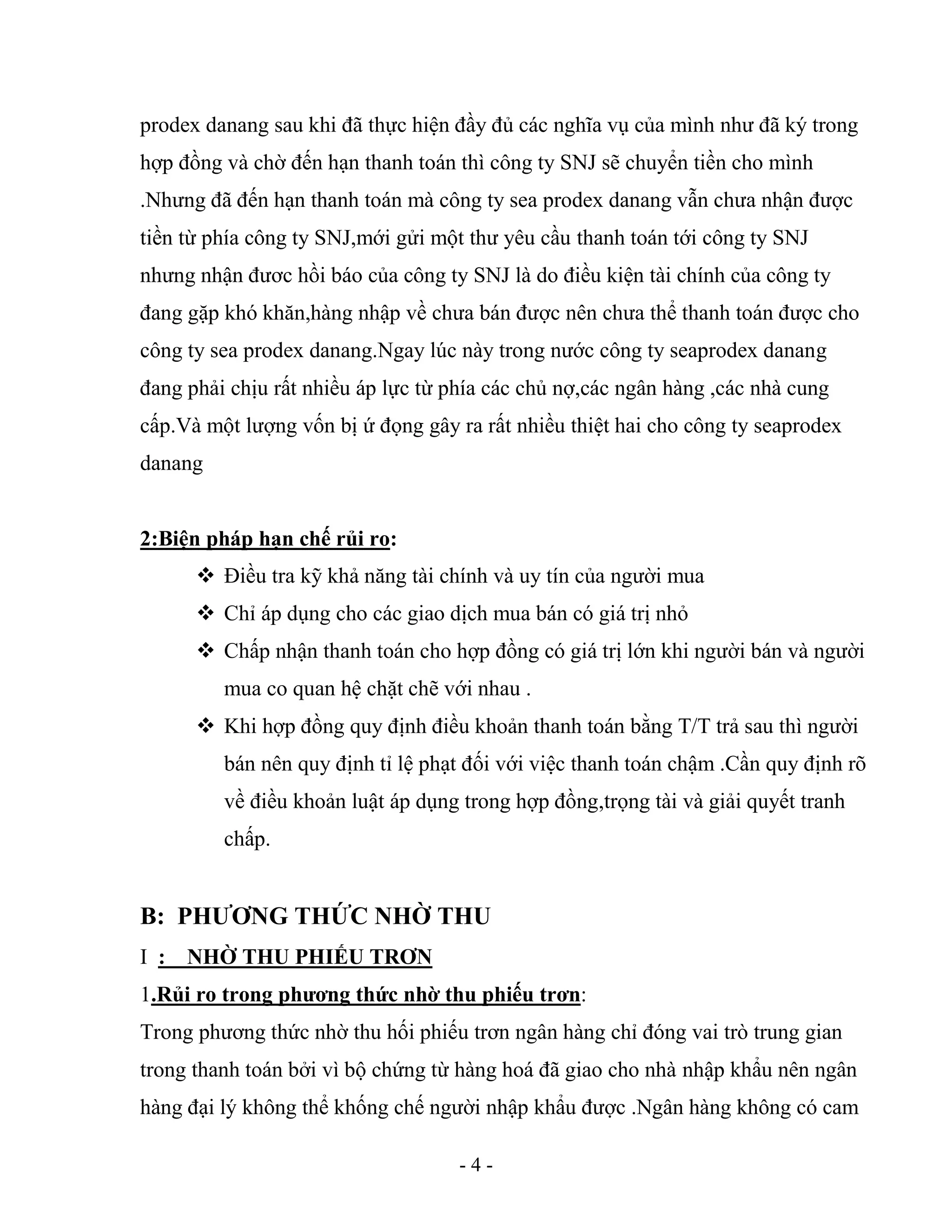 - 4 -
prodex danang sau khi đã thực hiện đầy đủ các nghĩa vụ của mình như đã ký trong
hợp đồng và chờ đến hạn thanh toán thì công ty SNJ sẽ chuyển tiền cho mình
.Nhưng đã đến hạn thanh toán mà công ty sea prodex danang vẫn chưa nhận được
tiền từ phía công ty SNJ,mới gửi một thư yêu cầu thanh toán tới công ty SNJ
nhưng nhận đươc hồi báo của công ty SNJ là do điều kiện tài chính của công ty
đang gặp khó khăn,hàng nhập về chưa bán được nên chưa thể thanh toán được cho
công ty sea prodex danang.Ngay lúc này trong nước công ty seaprodex danang
đang phải chịu rất nhiều áp lực từ phía các chủ nợ,các ngân hàng ,các nhà cung
cấp.Và một lượng vốn bị ứ đọng gây ra rất nhiều thiệt hai cho công ty seaprodex
danang
2:Biện pháp hạn chế rủi ro:
 Điều tra kỹ khả năng tài chính và uy tín của người mua
 Chỉ áp dụng cho các giao dịch mua bán có giá trị nhỏ
 Chấp nhận thanh toán cho hợp đồng có giá trị lớn khi người bán và người
mua co quan hệ chặt chẽ với nhau .
 Khi hợp đồng quy định điều khoản thanh toán bằng T/T trả sau thì người
bán nên quy định tỉ lệ phạt đối với việc thanh toán chậm .Cần quy định rõ
về điều khoản luật áp dụng trong hợp đồng,trọng tài và giải quyết tranh
chấp.
B: PHƯƠNG THỨC NHỜ THU
I : NHỜ THU PHIẾU TRƠN
1.Rủi ro trong phương thức nhờ thu phiếu trơn:
Trong phương thức nhờ thu hối phiếu trơn ngân hàng chỉ đóng vai trò trung gian
trong thanh toán bởi vì bộ chứng từ hàng hoá đã giao cho nhà nhập khẩu nên ngân
hàng đại lý không thể khống chế người nhập khẩu được .Ngân hàng không có cam
 