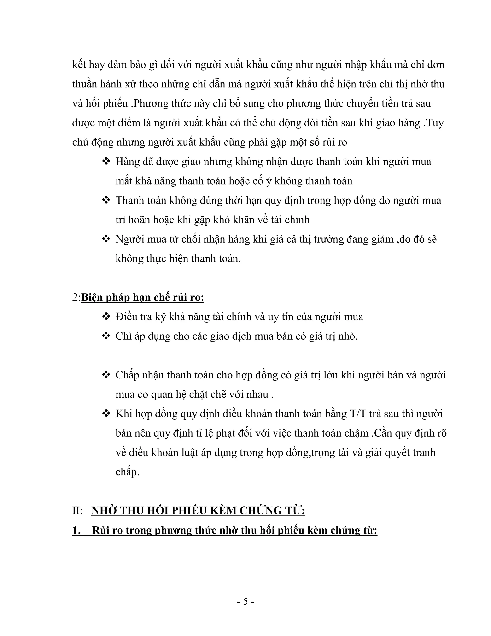 - 5 -
kết hay đảm bảo gì đối với người xuất khẩu cũng như người nhập khẩu mà chỉ đơn
thuần hành xử theo những chỉ dẫn mà người xuất khẩu thể hiện trên chỉ thị nhờ thu
và hối phiếu .Phương thức này chỉ bổ sung cho phương thức chuyển tiền trả sau
được một điểm là người xuất khẩu có thể chủ động đòi tiền sau khi giao hàng .Tuy
chủ động nhưng người xuất khẩu cũng phải gặp một số rủi ro
 Hàng đã được giao nhưng không nhận được thanh toán khi người mua
mất khả năng thanh toán hoặc cố ý không thanh toán
 Thanh toán không đúng thời hạn quy định trong hợp đồng do người mua
trì hoãn hoặc khi gặp khó khăn về tài chính
 Người mua từ chối nhận hàng khi giá cả thị trường đang giảm ,do đó sẽ
không thực hiện thanh toán.
2:Biện pháp hạn chế rủi ro:
 Điều tra kỹ khả năng tài chính và uy tín của người mua
 Chỉ áp dụng cho các giao dịch mua bán có giá trị nhỏ.
 Chấp nhận thanh toán cho hợp đồng có giá trị lớn khi người bán và người
mua co quan hệ chặt chẽ với nhau .
 Khi hợp đồng quy định điều khoản thanh toán bằng T/T trả sau thì người
bán nên quy định tỉ lệ phạt đối với việc thanh toán chậm .Cần quy định rõ
về điều khoản luật áp dụng trong hợp đồng,trọng tài và giải quyết tranh
chấp.
II: NHỜ THU HỐI PHIẾU KÈM CHỨNG TỪ:
1. Rủi ro trong phương thức nhờ thu hối phiếu kèm chứng từ:
 