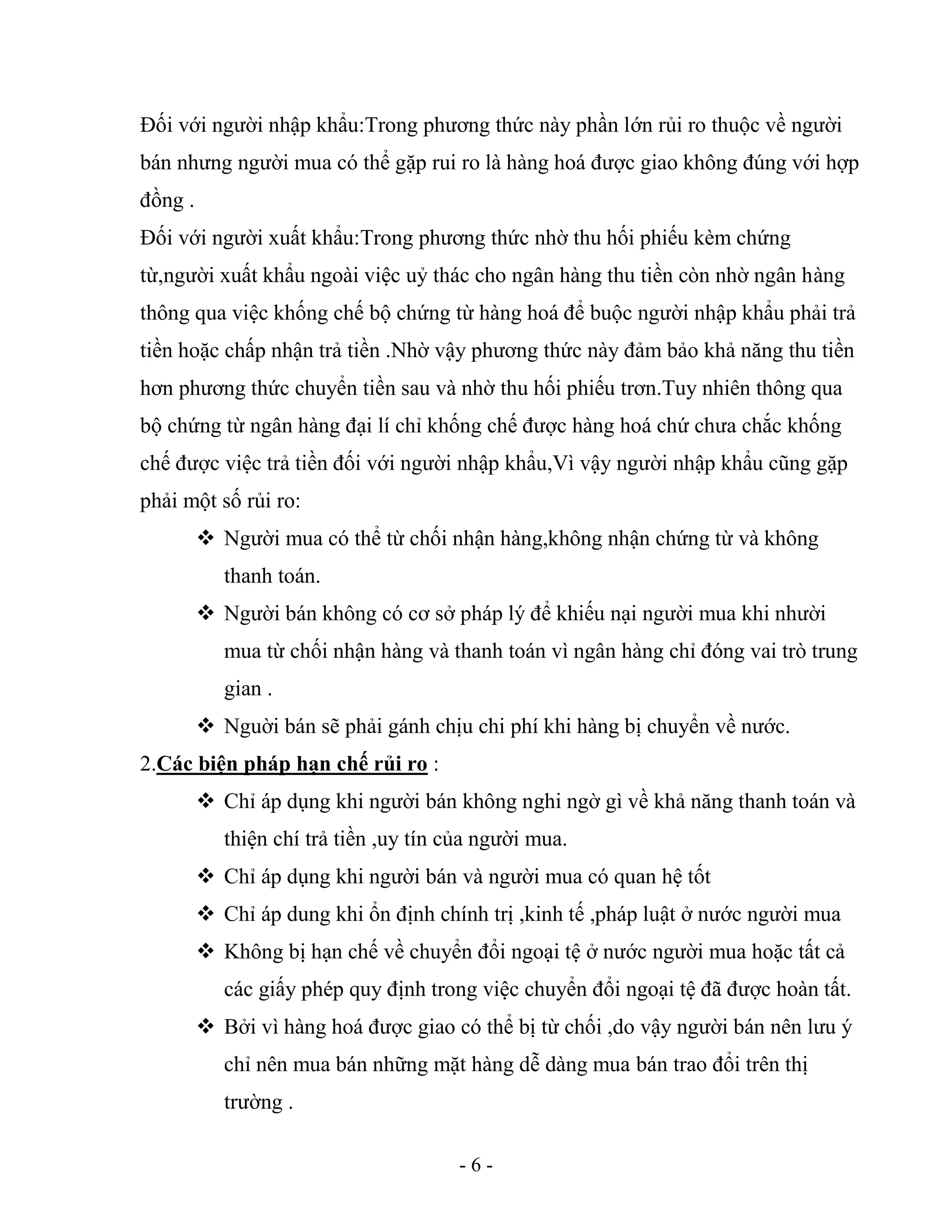 - 6 -
Đối với người nhập khẩu:Trong phương thức này phần lớn rủi ro thuộc về người
bán nhưng người mua có thể gặp rui ro là hàng hoá được giao không đúng với hợp
đồng .
Đối với người xuất khẩu:Trong phương thức nhờ thu hối phiếu kèm chứng
từ,người xuất khẩu ngoài việc uỷ thác cho ngân hàng thu tiền còn nhờ ngân hàng
thông qua việc khống chế bộ chứng từ hàng hoá để buộc người nhập khẩu phải trả
tiền hoặc chấp nhận trả tiền .Nhờ vậy phương thức này đảm bảo khả năng thu tiền
hơn phương thức chuyển tiền sau và nhờ thu hối phiếu trơn.Tuy nhiên thông qua
bộ chứng từ ngân hàng đại lí chỉ khống chế được hàng hoá chứ chưa chắc khống
chế được việc trả tiền đối với người nhập khẩu,Vì vậy người nhập khẩu cũng gặp
phải một số rủi ro:
 Người mua có thể từ chối nhận hàng,không nhận chứng từ và không
thanh toán.
 Người bán không có cơ sở pháp lý để khiếu nại người mua khi nhười
mua từ chối nhận hàng và thanh toán vì ngân hàng chỉ đóng vai trò trung
gian .
 Nguời bán sẽ phải gánh chịu chi phí khi hàng bị chuyển về nước.
2.Các biện pháp hạn chế rủi ro :
 Chỉ áp dụng khi người bán không nghi ngờ gì về khả năng thanh toán và
thiện chí trả tiền ,uy tín của người mua.
 Chỉ áp dụng khi người bán và người mua có quan hệ tốt
 Chỉ áp dung khi ổn định chính trị ,kinh tế ,pháp luật ở nước người mua
 Không bị hạn chế về chuyển đổi ngoại tệ ở nước người mua hoặc tất cả
các giấy phép quy định trong việc chuyển đổi ngoại tệ đã được hoàn tất.
 Bởi vì hàng hoá được giao có thể bị từ chối ,do vậy người bán nên lưu ý
chỉ nên mua bán những mặt hàng dễ dàng mua bán trao đổi trên thị
trường .
 