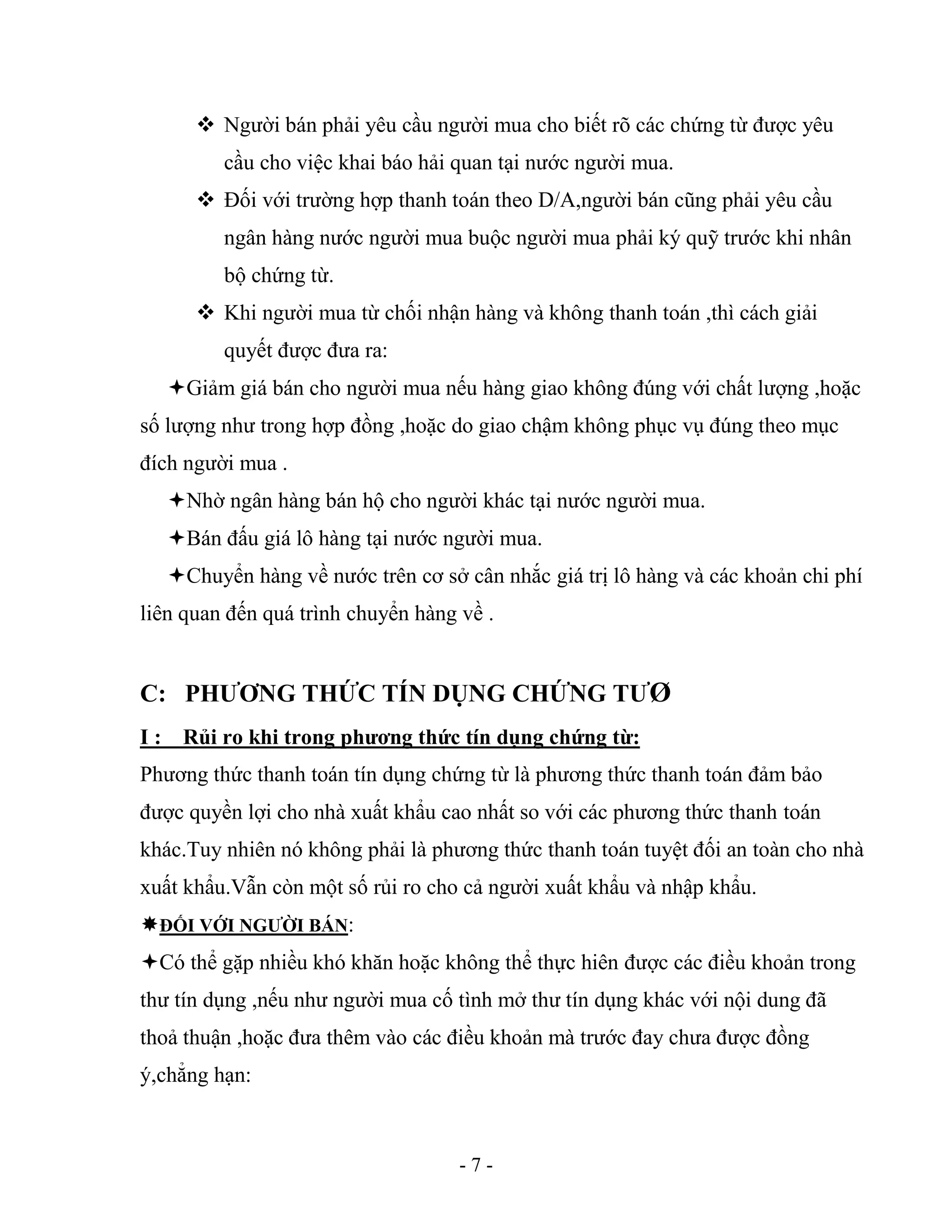 - 7 -
 Người bán phải yêu cầu người mua cho biết rõ các chứng từ được yêu
cầu cho việc khai báo hải quan tại nước người mua.
 Đối với trường hợp thanh toán theo D/A,người bán cũng phải yêu cầu
ngân hàng nước người mua buộc người mua phải ký quỹ trước khi nhân
bộ chứng từ.
 Khi người mua từ chối nhận hàng và không thanh toán ,thì cách giải
quyết được đưa ra:
Giảm giá bán cho người mua nếu hàng giao không đúng với chất lượng ,hoặc
số lượng như trong hợp đồng ,hoặc do giao chậm không phục vụ đúng theo mục
đích người mua .
Nhờ ngân hàng bán hộ cho người khác tại nước người mua.
Bán đấu giá lô hàng tại nước người mua.
Chuyển hàng về nước trên cơ sở cân nhắc giá trị lô hàng và các khoản chi phí
liên quan đến quá trình chuyển hàng về .
C: PHƯƠNG THỨC TÍN DỤNG CHỨNG TƯØ
I : Rủi ro khi trong phương thức tín dụng chứng từ:
Phương thức thanh toán tín dụng chứng từ là phương thức thanh toán đảm bảo
được quyền lợi cho nhà xuất khẩu cao nhất so với các phương thức thanh toán
khác.Tuy nhiên nó không phải là phương thức thanh toán tuyệt đối an toàn cho nhà
xuất khẩu.Vẫn còn một số rủi ro cho cả người xuất khẩu và nhập khẩu.
ĐỐI VỚI NGƯỜI BÁN:
Có thể gặp nhiều khó khăn hoặc không thể thực hiên được các điều khoản trong
thư tín dụng ,nếu như người mua cố tình mở thư tín dụng khác với nội dung đã
thoả thuận ,hoặc đưa thêm vào các điều khoản mà trước đay chưa được đồng
ý,chẳng hạn:
 