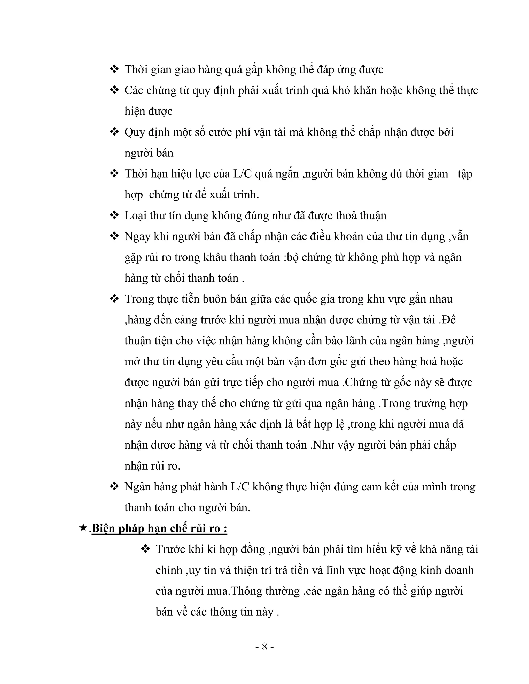 - 8 -
 Thời gian giao hàng quá gấp không thể đáp ứng được
 Các chứng từ quy định phải xuất trình quá khó khăn hoặc không thể thực
hiện được
 Quy định một số cước phí vận tải mà không thể chấp nhận được bởi
người bán
 Thời hạn hiệu lực của L/C quá ngắn ,người bán không đủ thời gian tập
hợp chứng từ để xuất trình.
 Loại thư tín dụng không đúng như đã được thoả thuận
 Ngay khi người bán đã chấp nhận các điều khoản của thư tín dụng ,vẫn
gặp rủi ro trong khâu thanh toán :bộ chứng từ không phù hợp và ngân
hàng từ chối thanh toán .
 Trong thực tiễn buôn bán giữa các quốc gia trong khu vực gần nhau
,hàng đến cảng trước khi người mua nhận được chứng từ vận tải .Để
thuận tiện cho việc nhận hàng không cần bảo lãnh của ngân hàng ,người
mở thư tín dụng yêu cầu một bản vận đơn gốc gửi theo hàng hoá hoặc
được người bán gửi trực tiếp cho người mua .Chứng từ gốc này sẽ được
nhận hàng thay thế cho chứng từ gửi qua ngân hàng .Trong trường hợp
này nếu như ngân hàng xác định là bất hợp lệ ,trong khi người mua đã
nhận đươc hàng và từ chối thanh toán .Như vậy người bán phải chấp
nhận rủi ro.
 Ngân hàng phát hành L/C không thực hiện đúng cam kết của mình trong
thanh toán cho người bán.
.Biện pháp hạn chế rủi ro :
 Trước khi kí hợp đồng ,người bán phải tìm hỉểu kỹ về khả năng tài
chính ,uy tín và thiện trí trả tiền và lĩnh vực hoạt động kinh doanh
của người mua.Thông thường ,các ngân hàng có thể giúp người
bán về các thông tin này .
 