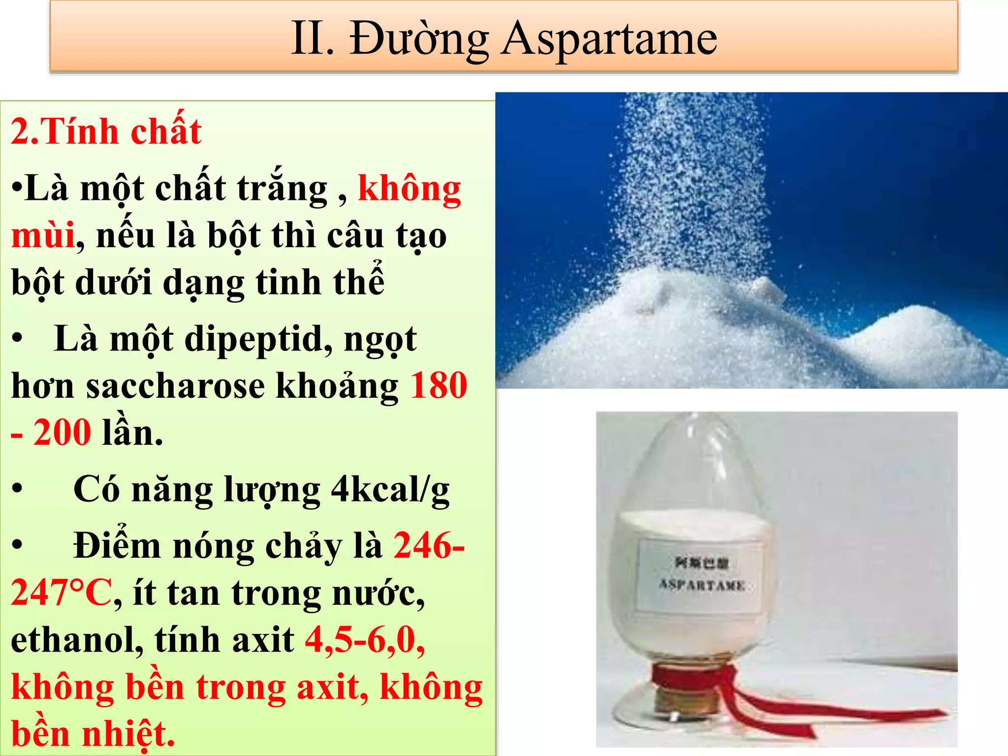 2.Tính chất
•Là một chất trắng , không
mùi, nếu là bột thì câu tạo
bột dưới dạng tinh thể
• Là một dipeptid, ngọt
hơn saccharose khoảng 180
- 200 lần.
• Có năng lượng 4kcal/g
• Điểm nóng chảy là 246-
247°C, ít tan trong nước,
ethanol, tính axit 4,5-6,0,
không bền trong axit, không
bền nhiệt.
II. Đường Aspartame
 