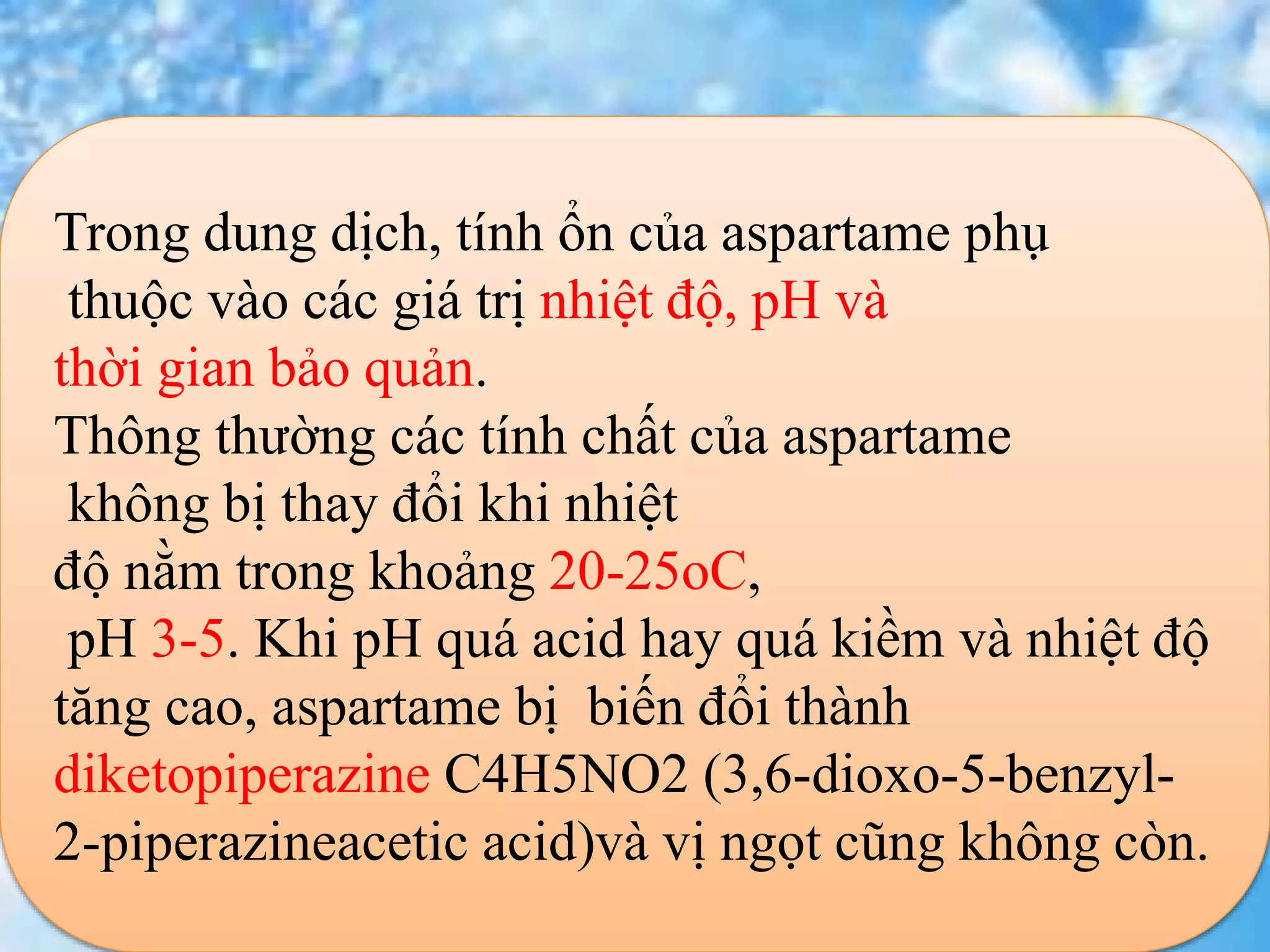 -
Trong dung dịch, tính ổn của aspartame phụ
thuộc vào các giá trị nhiệt độ, pH và
thời gian bảo quản.
Thông thường các tính chất của aspartame
không bị thay đổi khi nhiệt
độ nằm trong khoảng 20-25oC,
pH 3-5. Khi pH quá acid hay quá kiềm và nhiệt độ
tăng cao, aspartame bị biến đổi thành
diketopiperazine C4H5NO2 (3,6-dioxo-5-benzyl-
2-piperazineacetic acid)và vị ngọt cũng không còn.
 