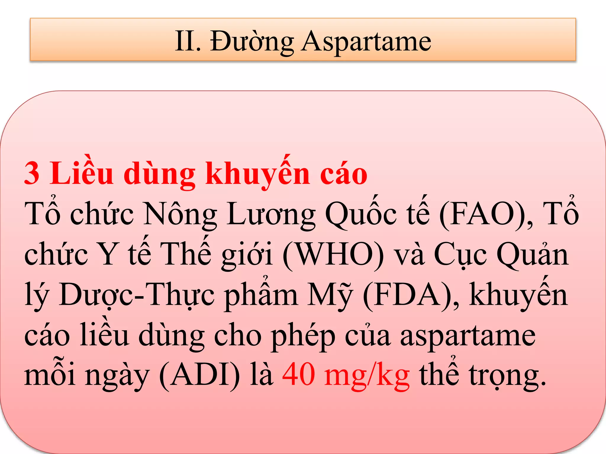 II. Đường Aspartame
3 Liều dùng khuyến cáo
Tổ chức Nông Lương Quốc tế (FAO), Tổ
chức Y tế Thế giới (WHO) và Cục Quản
lý Dược-Thực phẩm Mỹ (FDA), khuyến
cáo liều dùng cho phép của aspartame
mỗi ngày (ADI) là 40 mg/kg thể trọng.
 