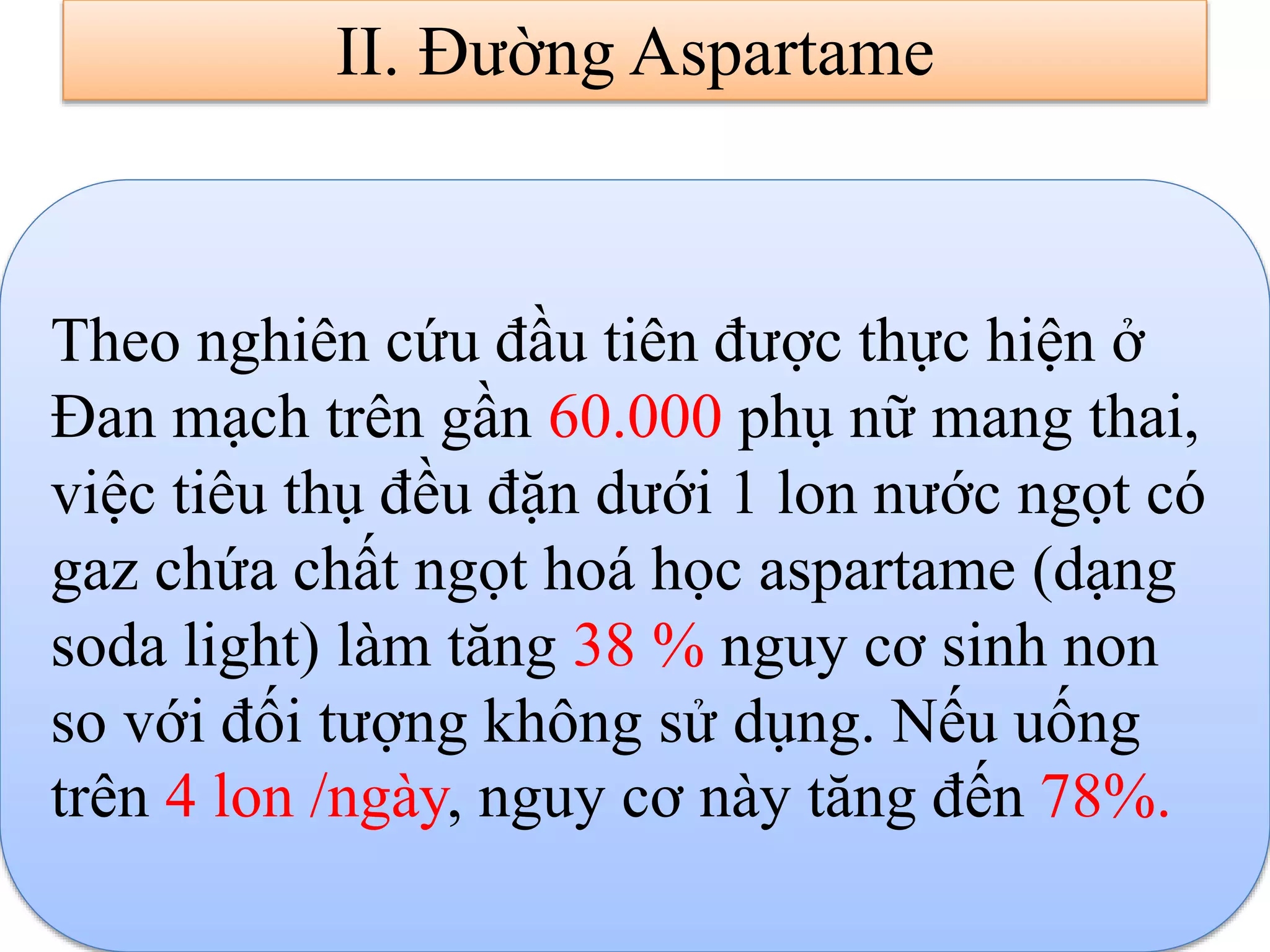 II. Đường Aspartame
Theo nghiên cứu đầu tiên được thực hiện ở
Đan mạch trên gần 60.000 phụ nữ mang thai,
việc tiêu thụ đều đặn dưới 1 lon nước ngọt có
gaz chứa chất ngọt hoá học aspartame (dạng
soda light) làm tăng 38 % nguy cơ sinh non
so với đối tượng không sử dụng. Nếu uống
trên 4 lon /ngày, nguy cơ này tăng đến 78%.
 