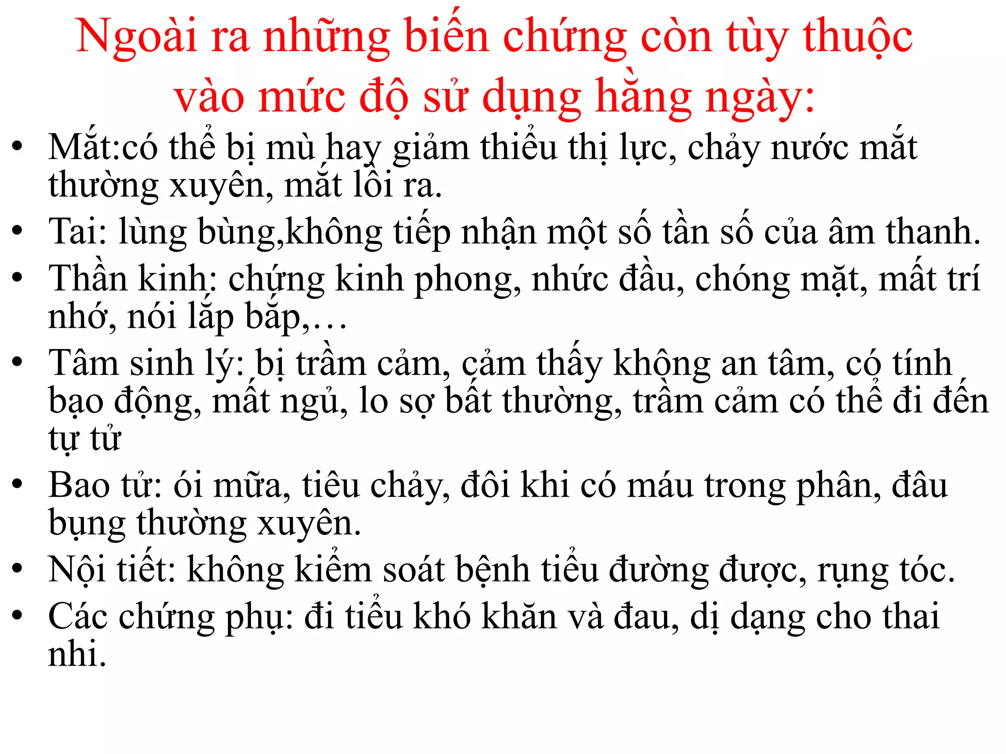 Ngoài ra những biến chứng còn tùy thuộc
vào mức độ sử dụng hằng ngày:
• Mắt:có thể bị mù hay giảm thiểu thị lực, chảy nước mắt
thường xuyên, mắt lồi ra.
• Tai: lùng bùng,không tiếp nhận một số tần số của âm thanh.
• Thần kinh: chứng kinh phong, nhức đầu, chóng mặt, mất trí
nhớ, nói lắp bắp,…
• Tâm sinh lý: bị trầm cảm, cảm thấy không an tâm, có tính
bạo động, mất ngủ, lo sợ bất thường, trầm cảm có thể đi đến
tự tử
• Bao tử: ói mữa, tiêu chảy, đôi khi có máu trong phân, đâu
bụng thường xuyên.
• Nội tiết: không kiểm soát bệnh tiểu đường được, rụng tóc.
• Các chứng phụ: đi tiểu khó khăn và đau, dị dạng cho thai
nhi.
 