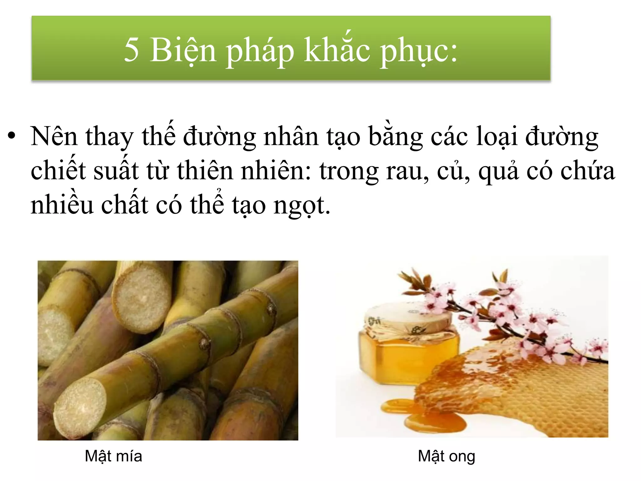 • Nên thay thế đường nhân tạo bằng các loại đường
chiết suất từ thiên nhiên: trong rau, củ, quả có chứa
nhiều chất có thể tạo ngọt.
Mật mía Mật ong
5 Biện pháp khắc phục:
 