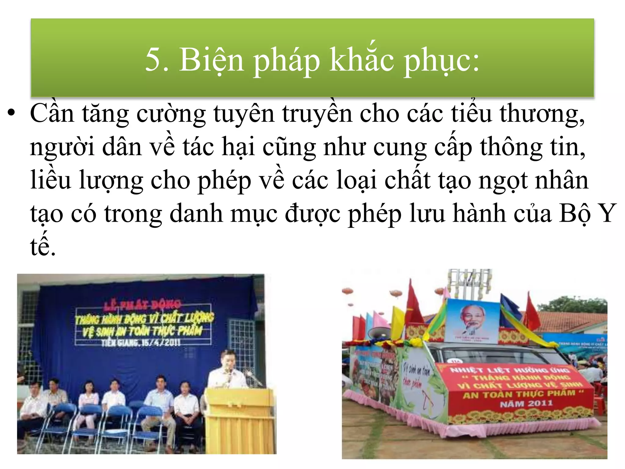 • Cần tăng cường tuyên truyền cho các tiểu thương,
người dân về tác hại cũng như cung cấp thông tin,
liều lượng cho phép về các loại chất tạo ngọt nhân
tạo có trong danh mục được phép lưu hành của Bộ Y
tế.
5. Biện pháp khắc phục:
 
