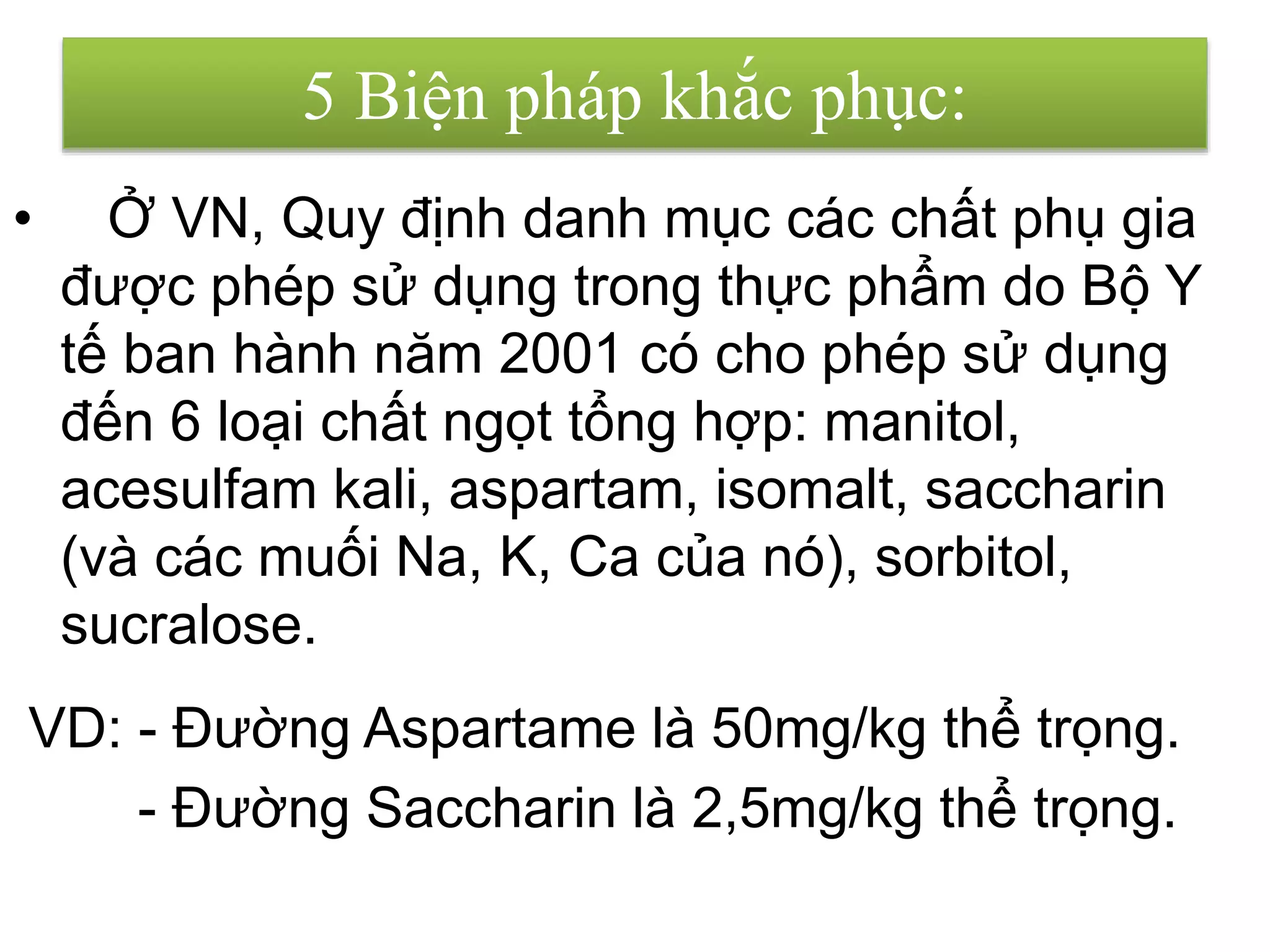 • Ở VN, Quy định danh mục các chất phụ gia
được phép sử dụng trong thực phẩm do Bộ Y
tế ban hành năm 2001 có cho phép sử dụng
đến 6 loại chất ngọt tổng hợp: manitol,
acesulfam kali, aspartam, isomalt, saccharin
(và các muối Na, K, Ca của nó), sorbitol,
sucralose.
- Đường Saccharin là 2,5mg/kg thể trọng.
VD: - Đường Aspartame là 50mg/kg thể trọng.
5 Biện pháp khắc phục:
 