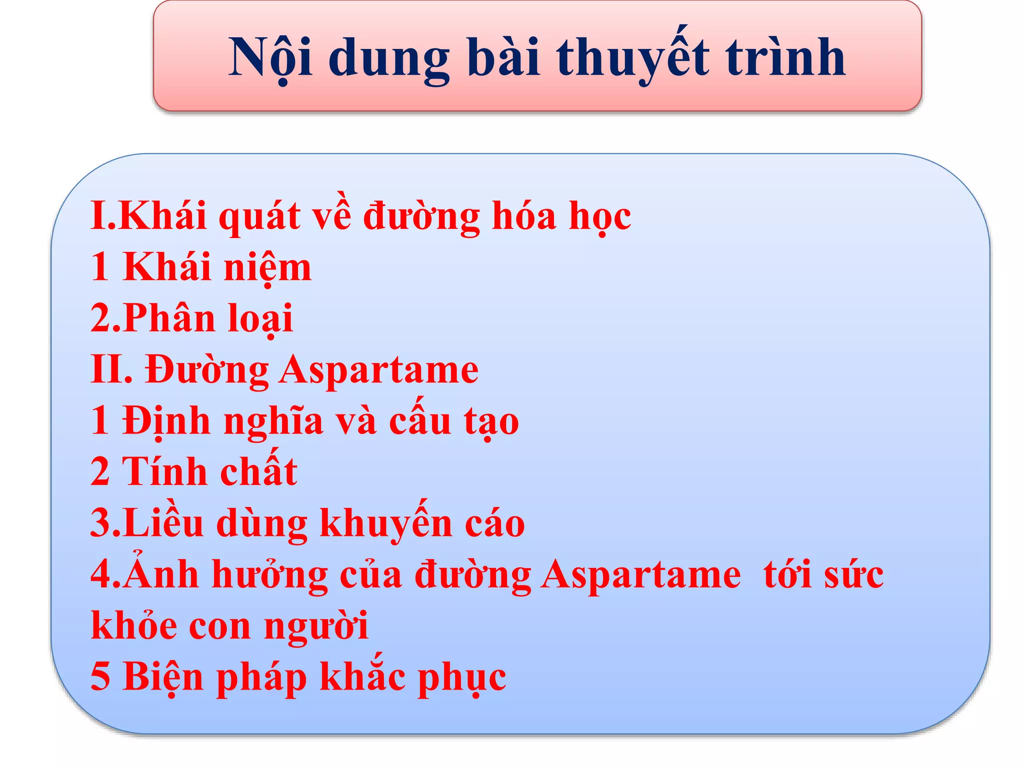 I.Khái quát về đường hóa học
1 Khái niệm
2.Phân loại
II. Đường Aspartame
1 Định nghĩa và cấu tạo
2 Tính chất
3.Liều dùng khuyến cáo
4.Ảnh hưởng của đường Aspartame tới sức
khỏe con người
5 Biện pháp khắc phục
Nội dung bài thuyết trình
 
