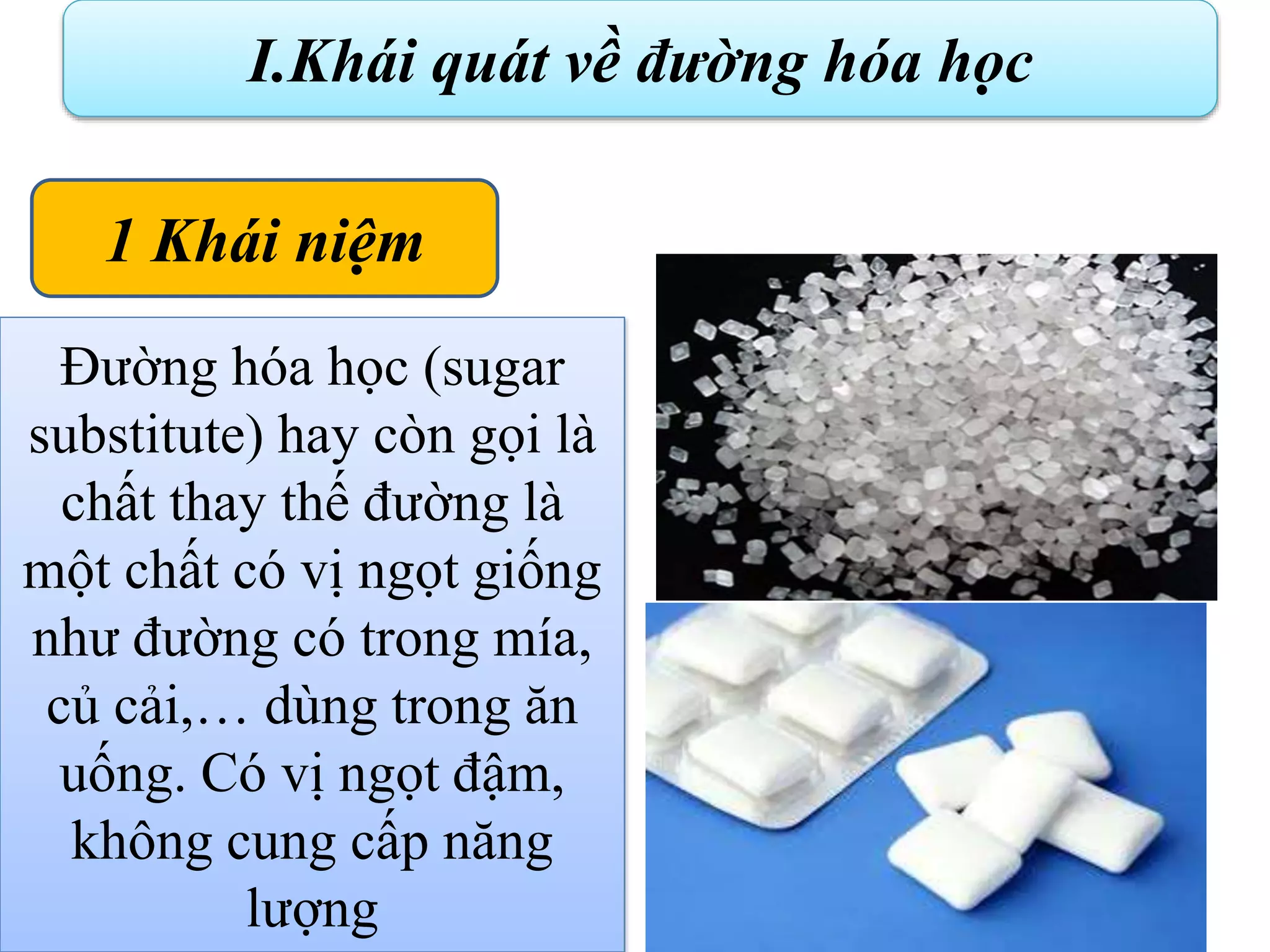 :
.
I.Khái quát về đường hóa học
Đường hóa học (sugar
substitute) hay còn gọi là
chất thay thế đường là
một chất có vị ngọt giống
như đường có trong mía,
củ cải,… dùng trong ăn
uống. Có vị ngọt đậm,
không cung cấp năng
lượng
1 Khái niệm
 