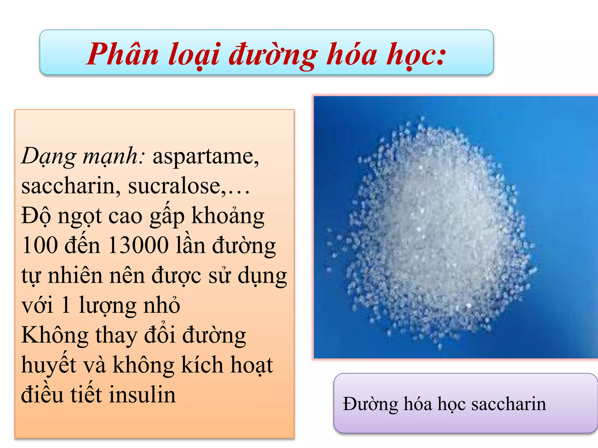 Phân loại đường hóa học:
Đường hóa học saccharin
Dạng mạnh: aspartame,
saccharin, sucralose,…
Độ ngọt cao gấp khoảng
100 đến 13000 lần đường
tự nhiên nên được sử dụng
với 1 lượng nhỏ
Không thay đổi đường
huyết và không kích hoạt
điều tiết insulin
 