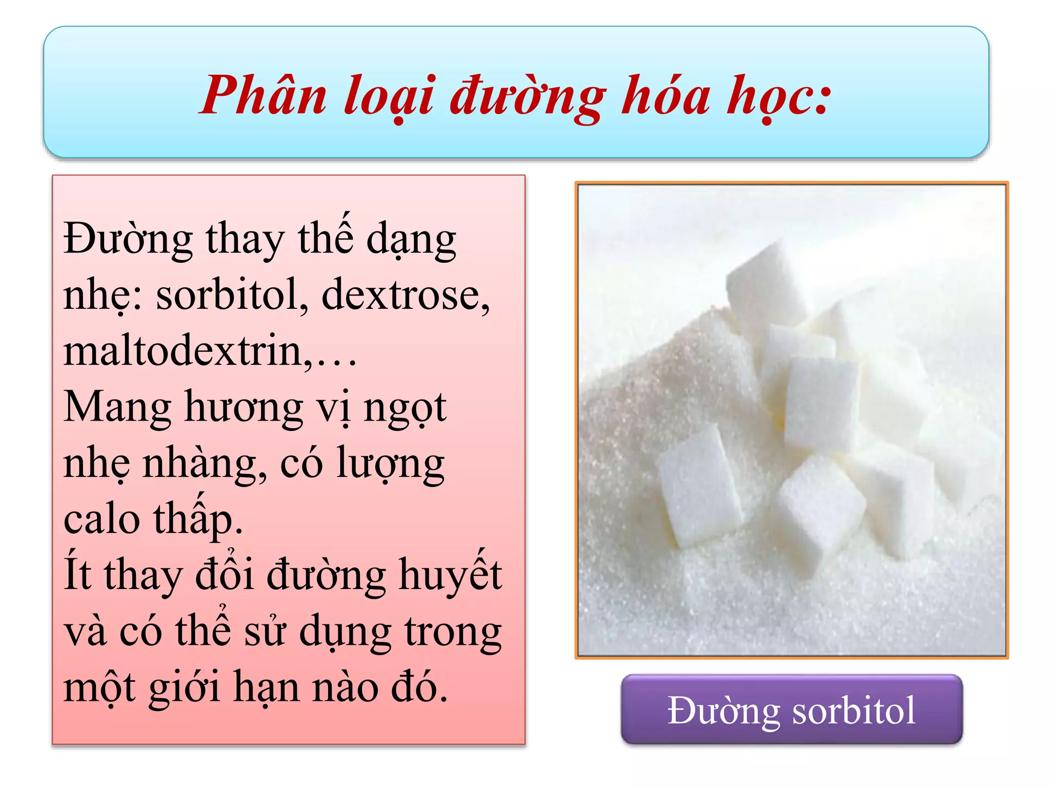 Phân loại đường hóa học:
Đường thay thế dạng
nhẹ: sorbitol, dextrose,
maltodextrin,…
Mang hương vị ngọt
nhẹ nhàng, có lượng
calo thấp.
Ít thay đổi đường huyết
và có thể sử dụng trong
một giới hạn nào đó. Đường sorbitol
 