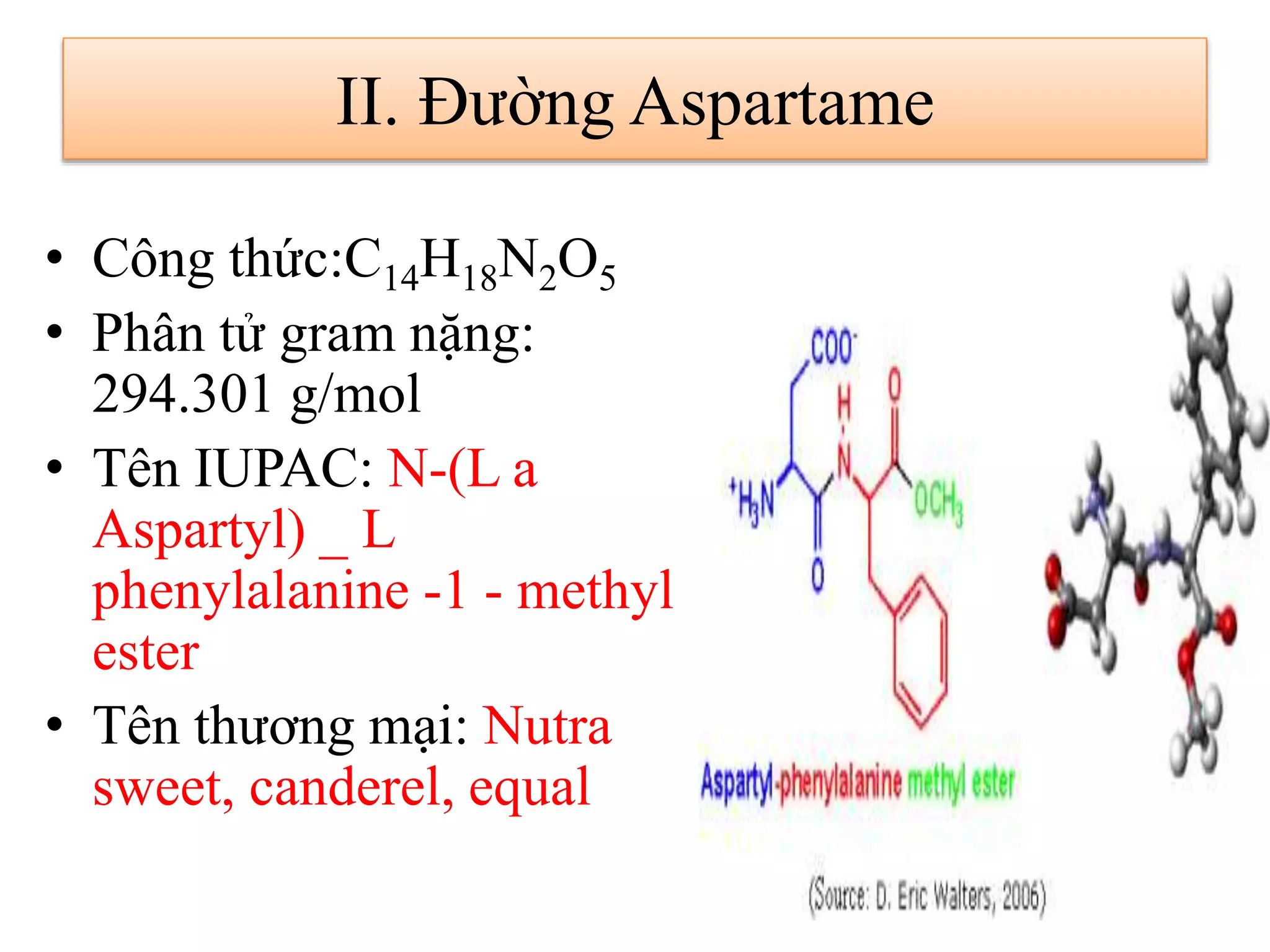• Công thức:C14H18N2O5
• Phân tử gram nặng:
294.301 g/mol
• Tên IUPAC: N-(L a
Aspartyl) _ L
phenylalanine -1 - methyl
ester
• Tên thương mại: Nutra
sweet, canderel, equal
II. Đường Aspartame
 