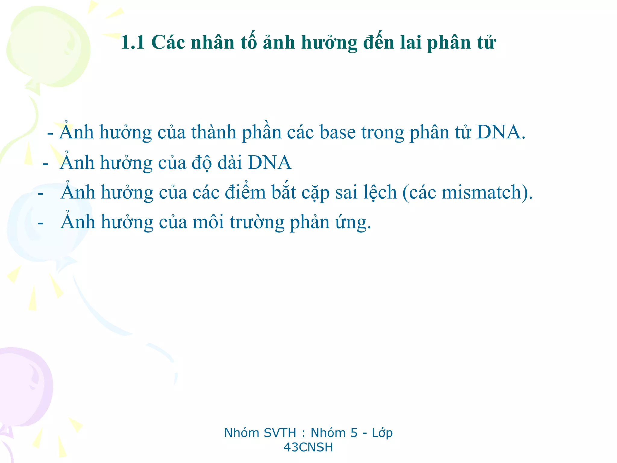 1.1 Các nhân tố ảnh hưởng đến lai phân tử
- Ảnh hưởng của thành phần các base trong phân tử DNA.
- Ảnh hưởng của độ dài DNA
- Ảnh hưởng của các điểm bắt cặp sai lệch (các mismatch).
- Ảnh hưởng của môi trường phản ứng.
Nhóm SVTH : Nhóm 5 - Lớp
43CNSH
 