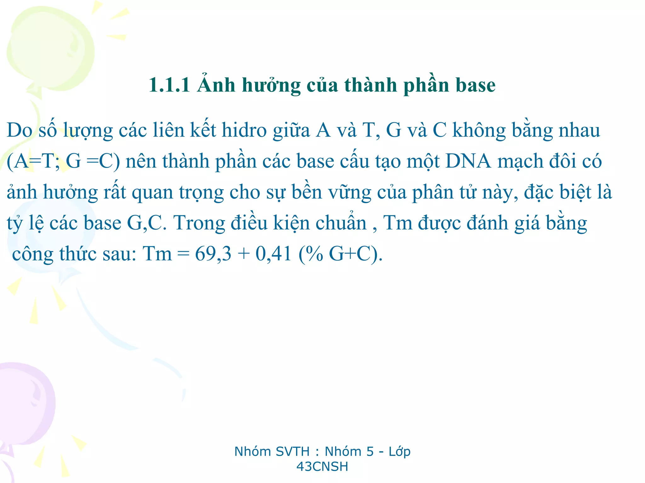 1.1.1 Ảnh hưởng của thành phần base
Do số lượng các liên kết hidro giữa A và T, G và C không bằng nhau
(A=T; G =C) nên thành phần các base cấu tạo một DNA mạch đôi có
ảnh hưởng rất quan trọng cho sự bền vững của phân tử này, đặc biệt là
tỷ lệ các base G,C. Trong điều kiện chuẩn , Tm được đánh giá bằng
công thức sau: Tm = 69,3 + 0,41 (% G+C).
Nhóm SVTH : Nhóm 5 - Lớp
43CNSH
 