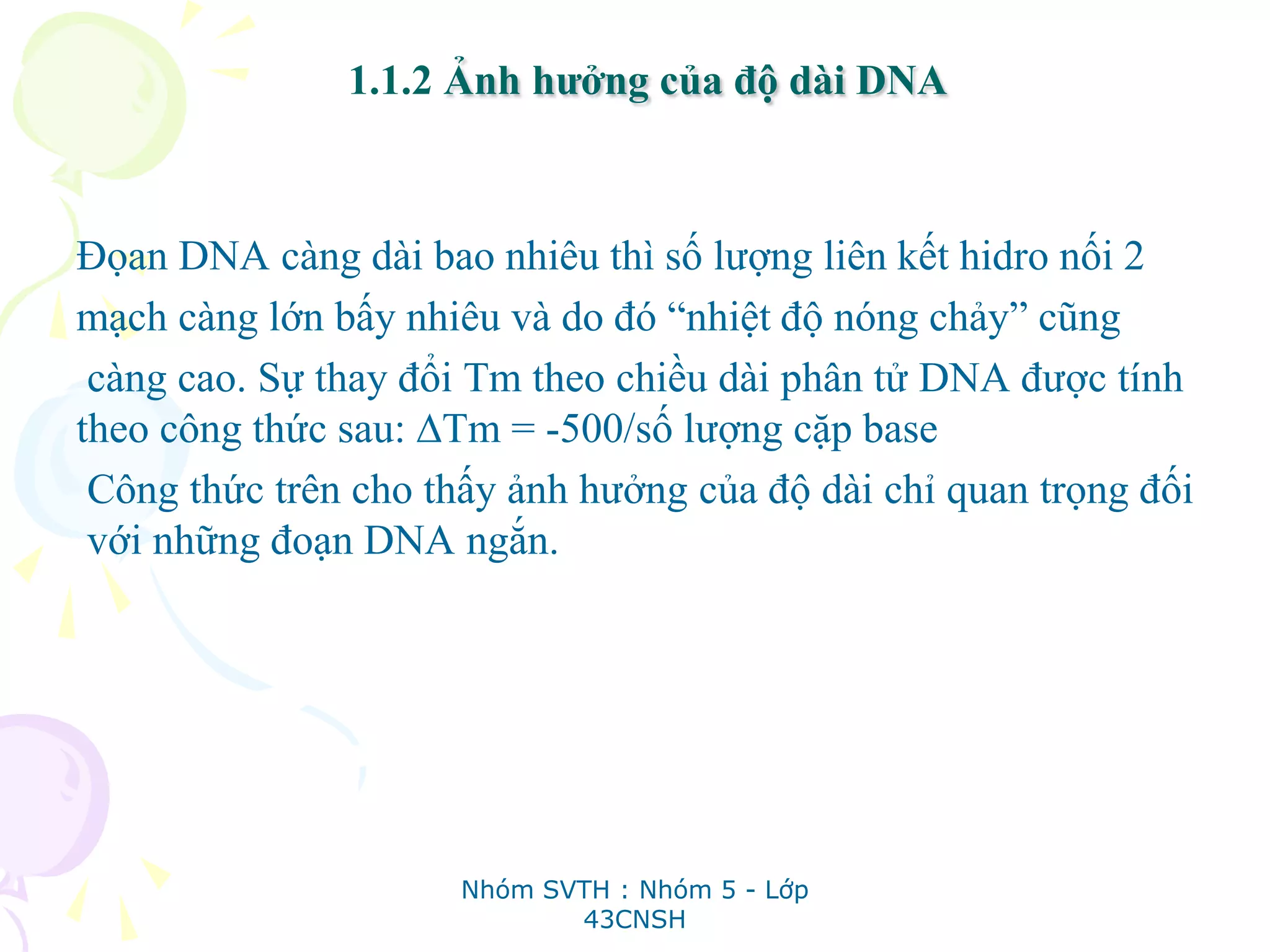 1.1.2 Ảnh hưởng của độ dài DNA
Đọan DNA càng dài bao nhiêu thì số lượng liên kết hidro nối 2
mạch càng lớn bấy nhiêu và do đó “nhiệt độ nóng chảy” cũng
càng cao. Sự thay đổi Tm theo chiều dài phân tử DNA được tính
theo công thức sau: ∆Tm = -500/số lượng cặp base
Công thức trên cho thấy ảnh hưởng của độ dài chỉ quan trọng đối
với những đoạn DNA ngắn.
Nhóm SVTH : Nhóm 5 - Lớp
43CNSH
 