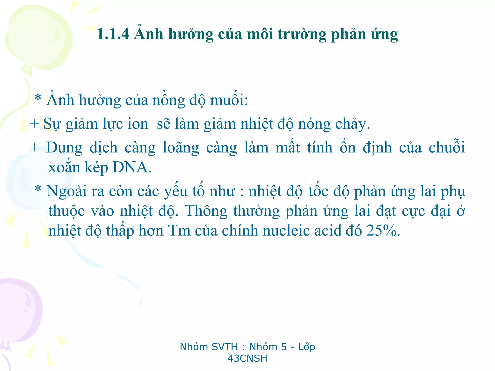 1.1.4 Ảnh hưởng của môi trường phản ứng
* Ảnh hưởng của nồng độ muối:
+ Sự giảm lực ion sẽ làm giảm nhiệt độ nóng chảy.
+ Dung dịch càng loãng càng làm mất tính ổn định của chuỗi
xoắn kép DNA.
* Ngoài ra còn các yếu tố như : nhiệt độ tốc độ phản ứng lai phụ
thuộc vào nhiệt độ. Thông thường phản ứng lai đạt cực đại ở
nhiệt độ thấp hơn Tm của chính nucleic acid đó 25%.
Nhóm SVTH : Nhóm 5 - Lớp
43CNSH
 