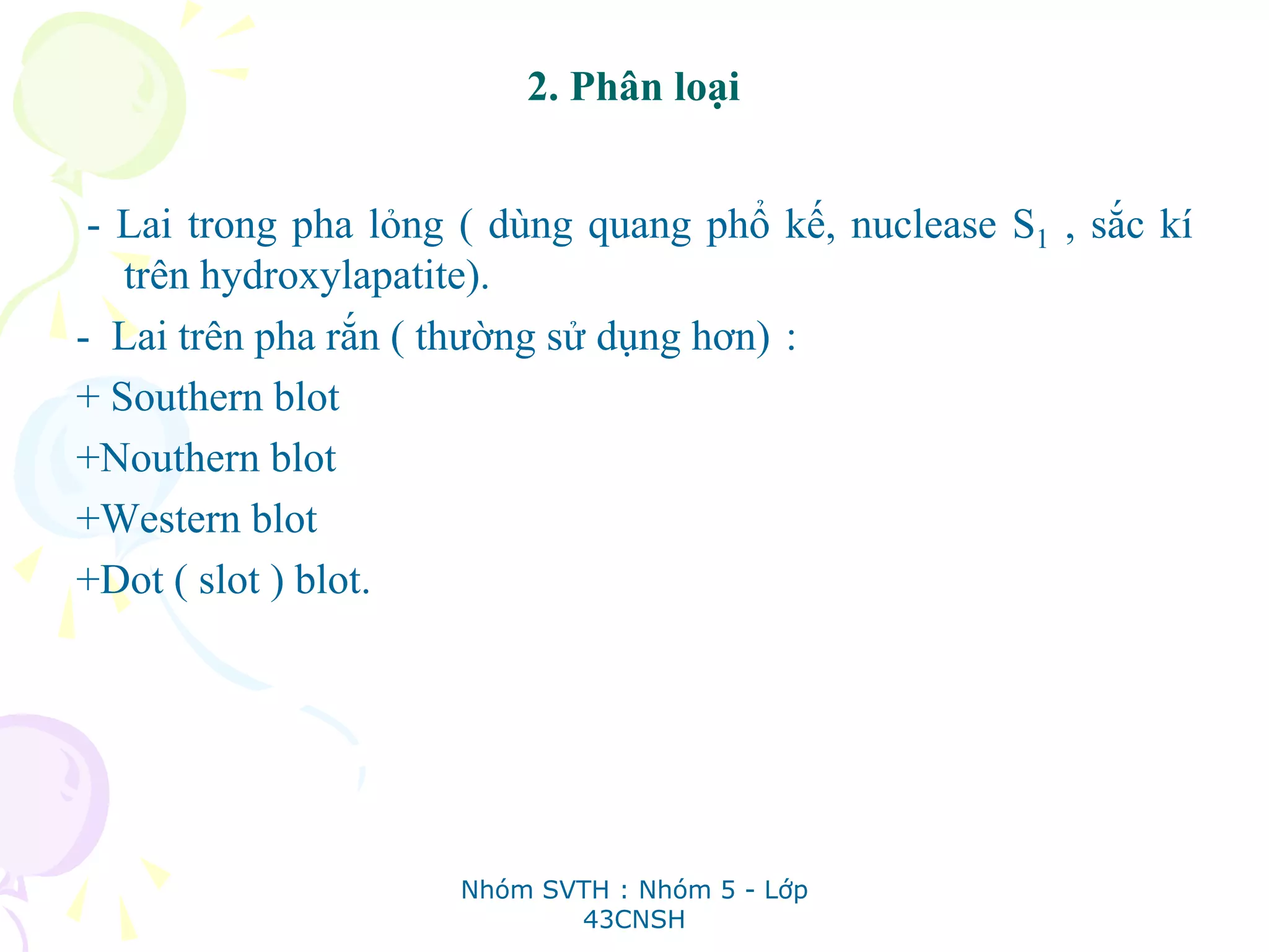 2. Phân loại
- Lai trong pha lỏng ( dùng quang phổ kế, nuclease S1 , sắc kí
trên hydroxylapatite).
- Lai trên pha rắn ( thường sử dụng hơn) :
+ Southern blot
+Nouthern blot
+Western blot
+Dot ( slot ) blot.
Nhóm SVTH : Nhóm 5 - Lớp
43CNSH
 
