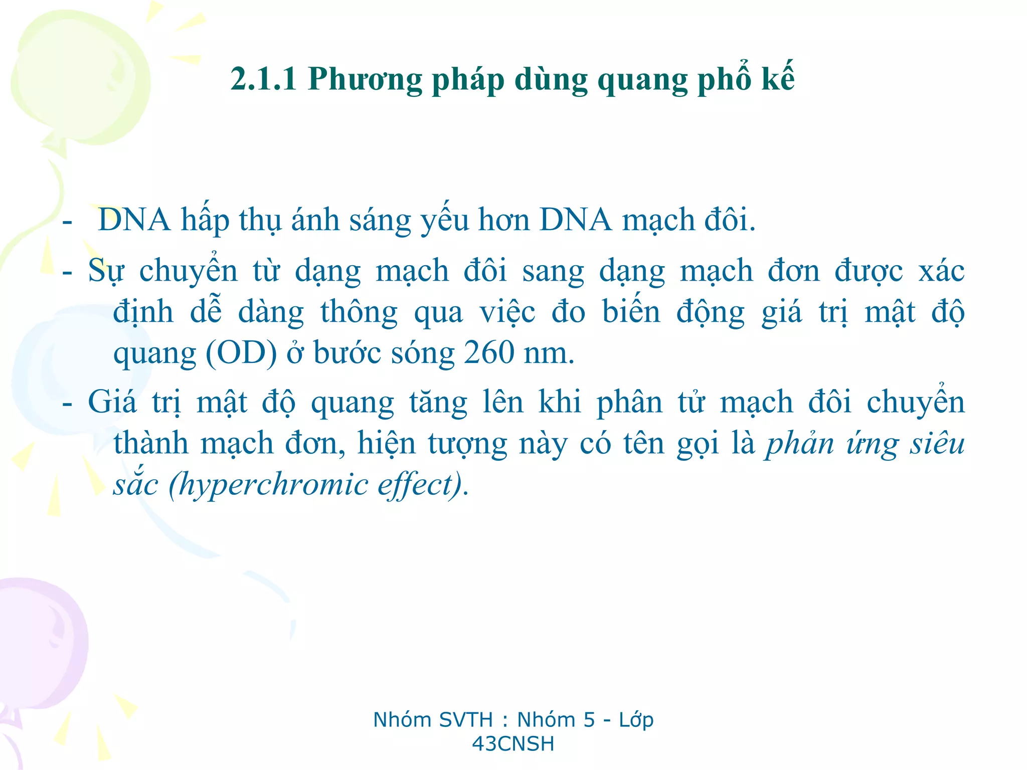 2.1.1 Phương pháp dùng quang phổ kế
- DNA hấp thụ ánh sáng yếu hơn DNA mạch đôi.
- Sự chuyển từ dạng mạch đôi sang dạng mạch đơn được xác
định dễ dàng thông qua việc đo biến động giá trị mật độ
quang (OD) ở bước sóng 260 nm.
- Giá trị mật độ quang tăng lên khi phân tử mạch đôi chuyển
thành mạch đơn, hiện tượng này có tên gọi là phản ứng siêu
sắc (hyperchromic effect).
Nhóm SVTH : Nhóm 5 - Lớp
43CNSH
 