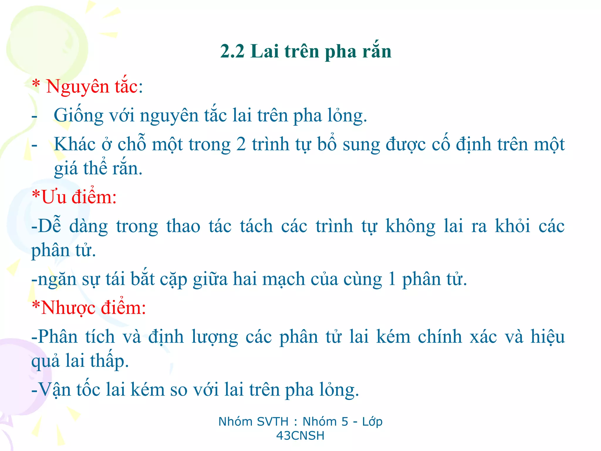 2.2 Lai trên pha rắn
* Nguyên tắc:
- Giống với nguyên tắc lai trên pha lỏng.
- Khác ở chỗ một trong 2 trình tự bổ sung được cố định trên một
giá thể rắn.
*Ưu điểm:
-Dễ dàng trong thao tác tách các trình tự không lai ra khỏi các
phân tử.
-ngăn sự tái bắt cặp giữa hai mạch của cùng 1 phân tử.
*Nhược điểm:
-Phân tích và định lượng các phân tử lai kém chính xác và hiệu
quả lai thấp.
-Vận tốc lai kém so với lai trên pha lỏng.
Nhóm SVTH : Nhóm 5 - Lớp
43CNSH
 