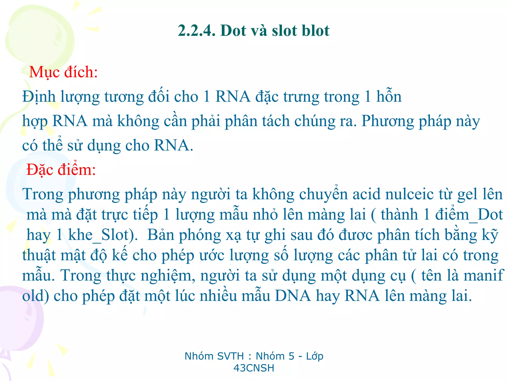 2.2.4. Dot và slot blot
Mục đích:
Định lượng tương đối cho 1 RNA đặc trưng trong 1 hỗn
hợp RNA mà không cần phải phân tách chúng ra. Phương pháp này
có thể sử dụng cho RNA.
Đặc điểm:
Trong phương pháp này người ta không chuyển acid nulceic từ gel lên
mà mà đặt trực tiếp 1 lượng mẫu nhỏ lên màng lai ( thành 1 điểm_Dot
hay 1 khe_Slot). Bản phóng xạ tự ghi sau đó đươc phân tích bằng kỹ
thuật mật độ kế cho phép ước lượng số lượng các phân tử lai có trong
mẫu. Trong thực nghiệm, người ta sử dụng một dụng cụ ( tên là manif
old) cho phép đặt một lúc nhiều mẫu DNA hay RNA lên màng lai.
Nhóm SVTH : Nhóm 5 - Lớp
43CNSH
 