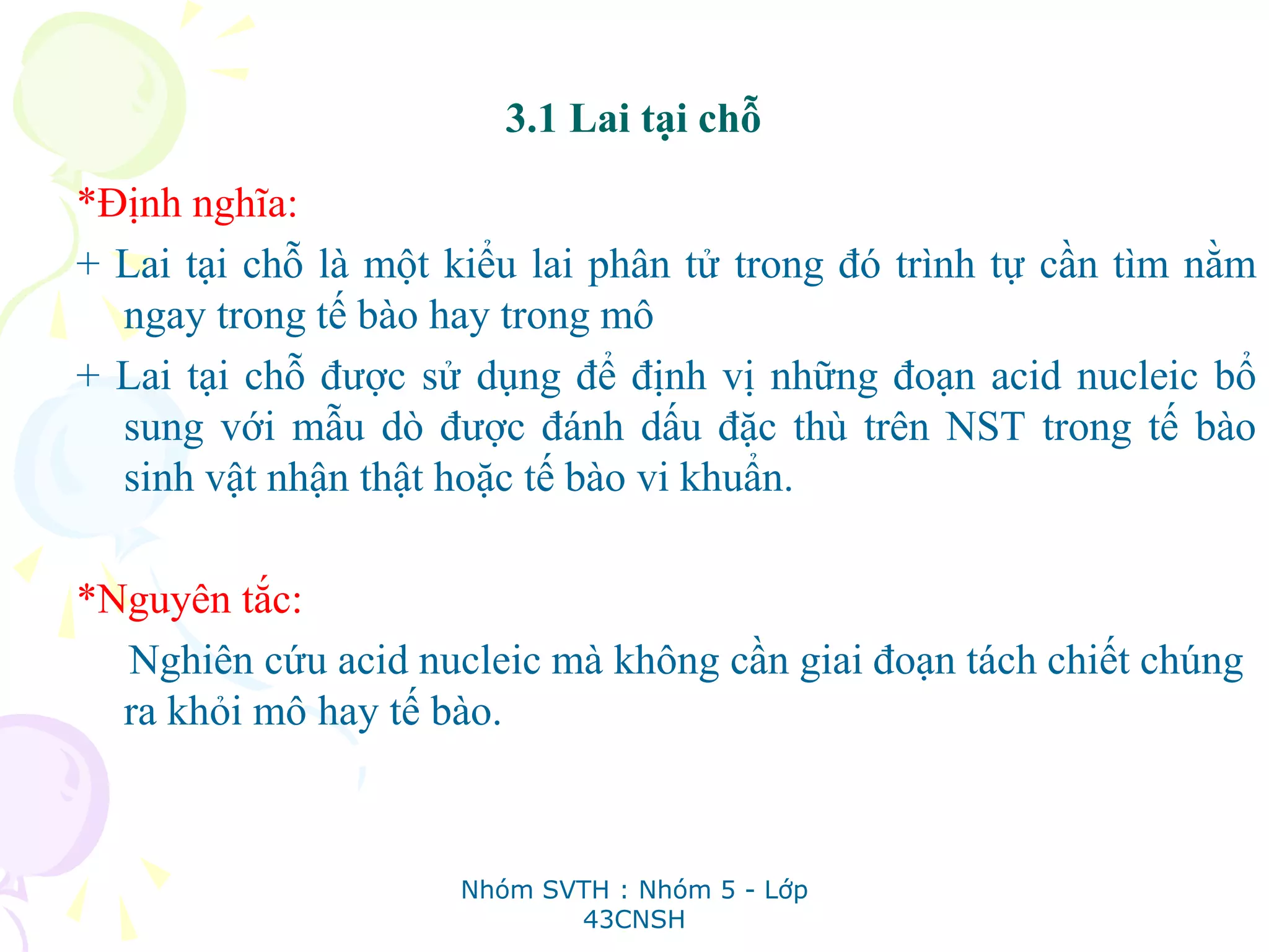 3.1 Lai tại chỗ
*Định nghĩa:
+ Lai tại chỗ là một kiểu lai phân tử trong đó trình tự cần tìm nằm
ngay trong tế bào hay trong mô
+ Lai tại chỗ được sử dụng để định vị những đoạn acid nucleic bổ
sung với mẫu dò được đánh dấu đặc thù trên NST trong tế bào
sinh vật nhận thật hoặc tế bào vi khuẩn.
*Nguyên tắc:
Nghiên cứu acid nucleic mà không cần giai đoạn tách chiết chúng
ra khỏi mô hay tế bào.
Nhóm SVTH : Nhóm 5 - Lớp
43CNSH
 