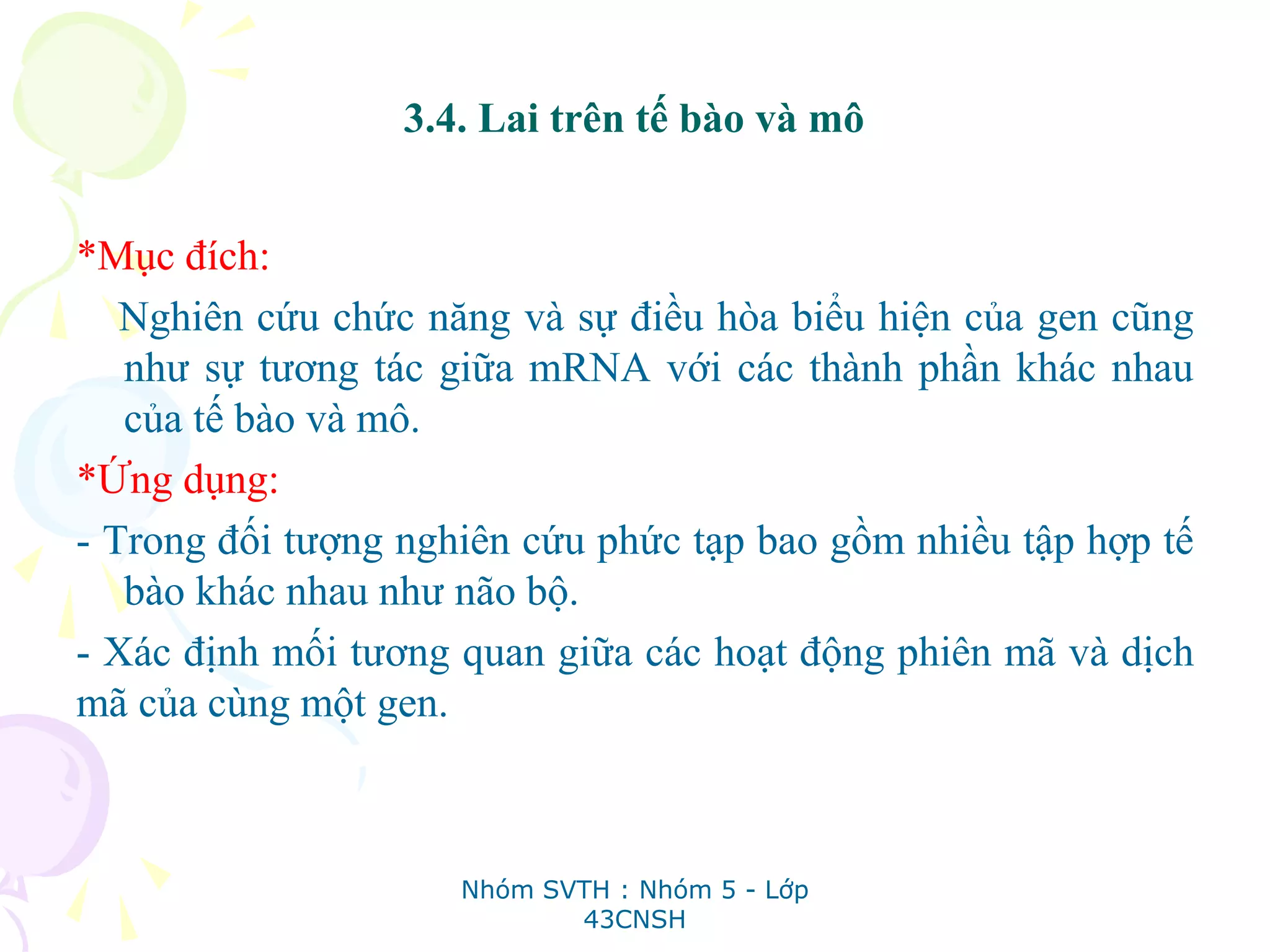 3.4. Lai trên tế bào và mô
*Mục đích:
Nghiên cứu chức năng và sự điều hòa biểu hiện của gen cũng
như sự tương tác giữa mRNA với các thành phần khác nhau
của tế bào và mô.
*Ứng dụng:
- Trong đối tượng nghiên cứu phức tạp bao gồm nhiều tập hợp tế
bào khác nhau như não bộ.
- Xác định mối tương quan giữa các hoạt động phiên mã và dịch
mã của cùng một gen.
Nhóm SVTH : Nhóm 5 - Lớp
43CNSH
 