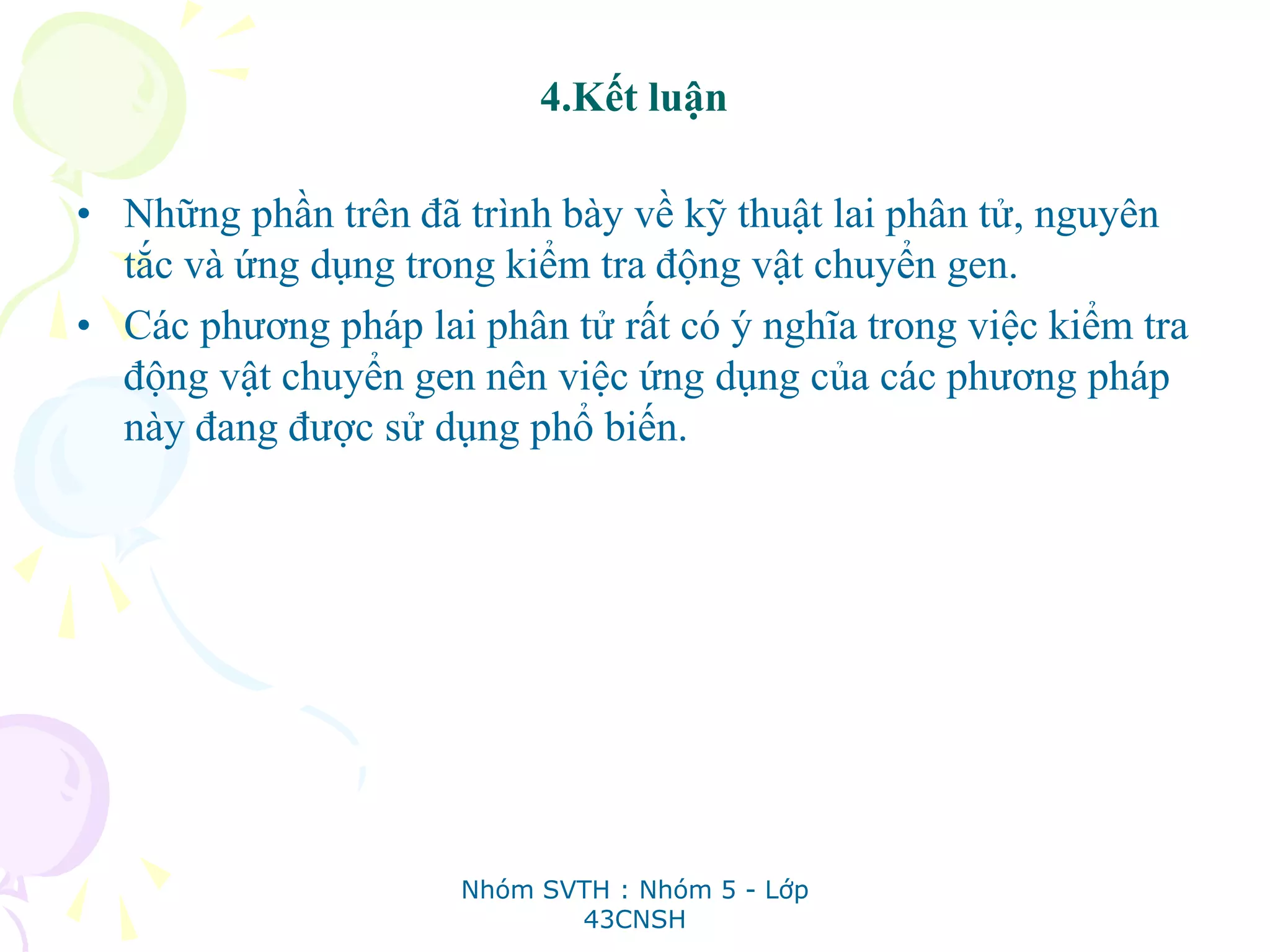 4.Kết luận
• Những phần trên đã trình bày về kỹ thuật lai phân tử, nguyên
tắc và ứng dụng trong kiểm tra động vật chuyển gen.
• Các phương pháp lai phân tử rất có ý nghĩa trong việc kiểm tra
động vật chuyển gen nên việc ứng dụng của các phương pháp
này đang được sử dụng phổ biến.
Nhóm SVTH : Nhóm 5 - Lớp
43CNSH
 
