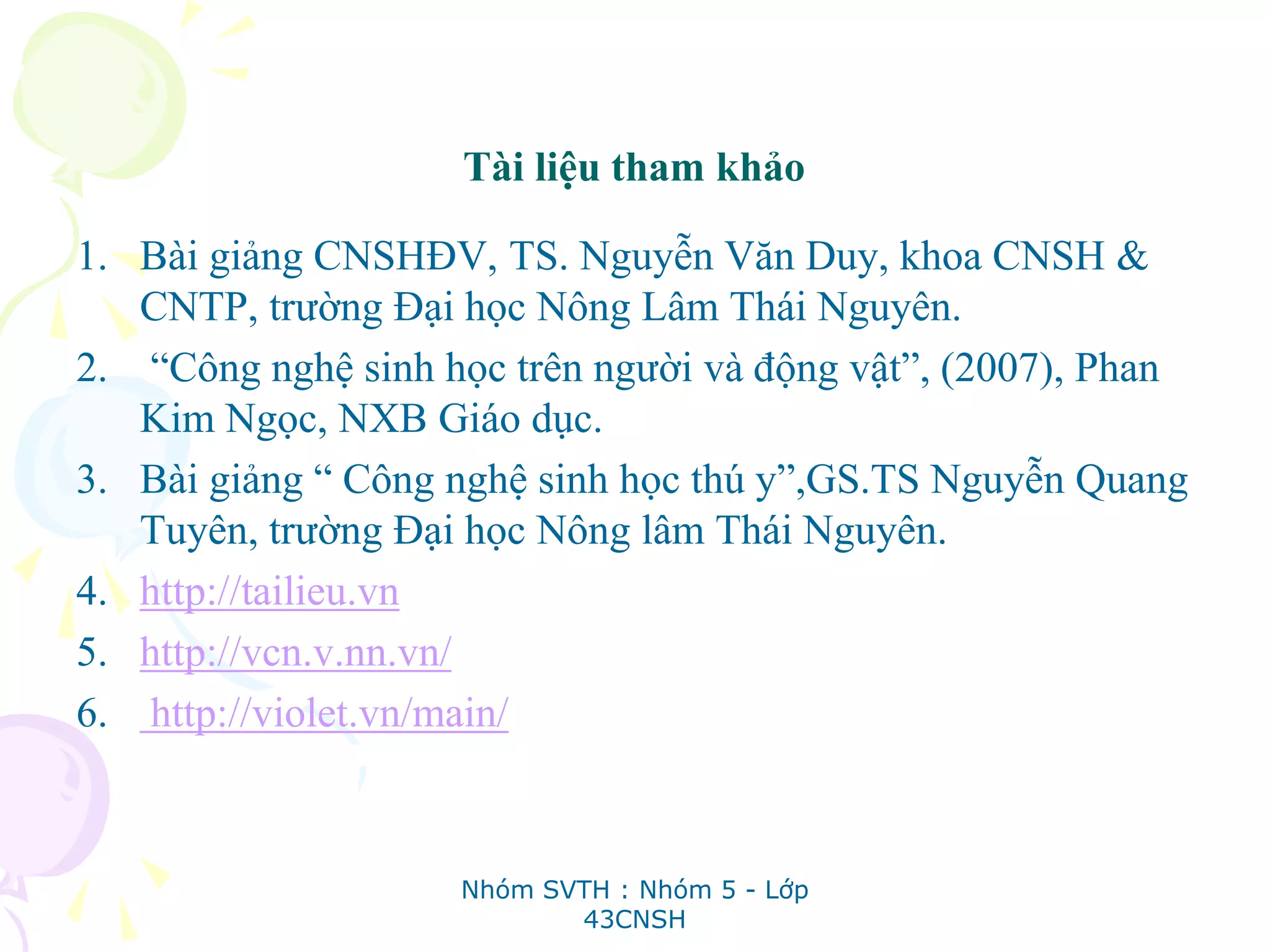 Tài liệu tham khảo
1. Bài giảng CNSHĐV, TS. Nguyễn Văn Duy, khoa CNSH &
CNTP, trường Đại học Nông Lâm Thái Nguyên.
2. “Công nghệ sinh học trên người và động vật”, (2007), Phan
Kim Ngọc, NXB Giáo dục.
3. Bài giảng “ Công nghệ sinh học thú y”,GS.TS Nguyễn Quang
Tuyên, trường Đại học Nông lâm Thái Nguyên.
4. http://tailieu.vn
5. http://vcn.v.nn.vn/
6. http://violet.vn/main/
Nhóm SVTH : Nhóm 5 - Lớp
43CNSH
 