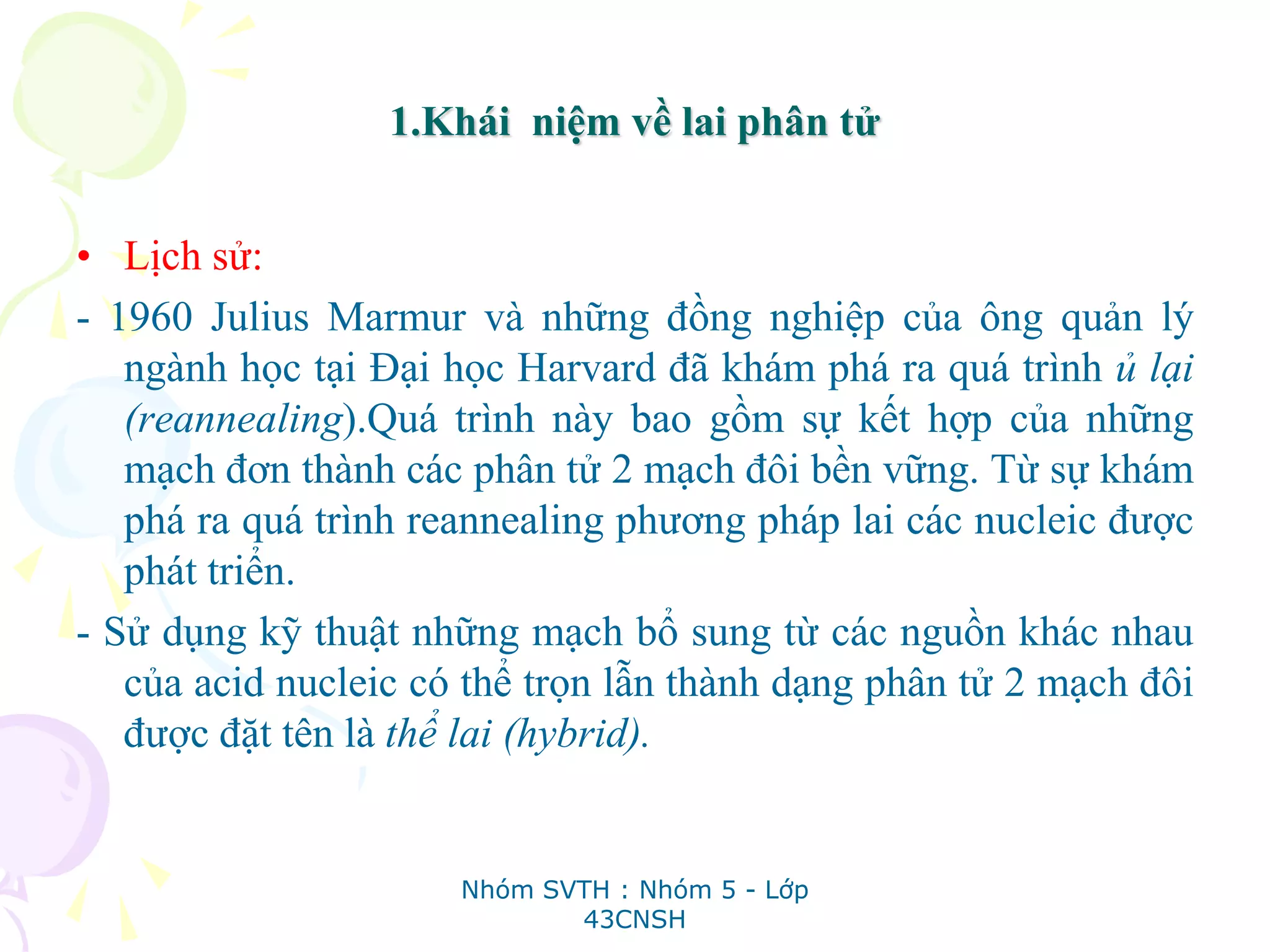1.Khái niệm về lai phân tử
• Lịch sử:
- 1960 Julius Marmur và những đồng nghiệp của ông quản lý
ngành học tại Đại học Harvard đã khám phá ra quá trình ủ lại
(reannealing).Quá trình này bao gồm sự kết hợp của những
mạch đơn thành các phân tử 2 mạch đôi bền vững. Từ sự khám
phá ra quá trình reannealing phương pháp lai các nucleic được
phát triển.
- Sử dụng kỹ thuật những mạch bổ sung từ các nguồn khác nhau
của acid nucleic có thể trọn lẫn thành dạng phân tử 2 mạch đôi
được đặt tên là thể lai (hybrid).
Nhóm SVTH : Nhóm 5 - Lớp
43CNSH
 