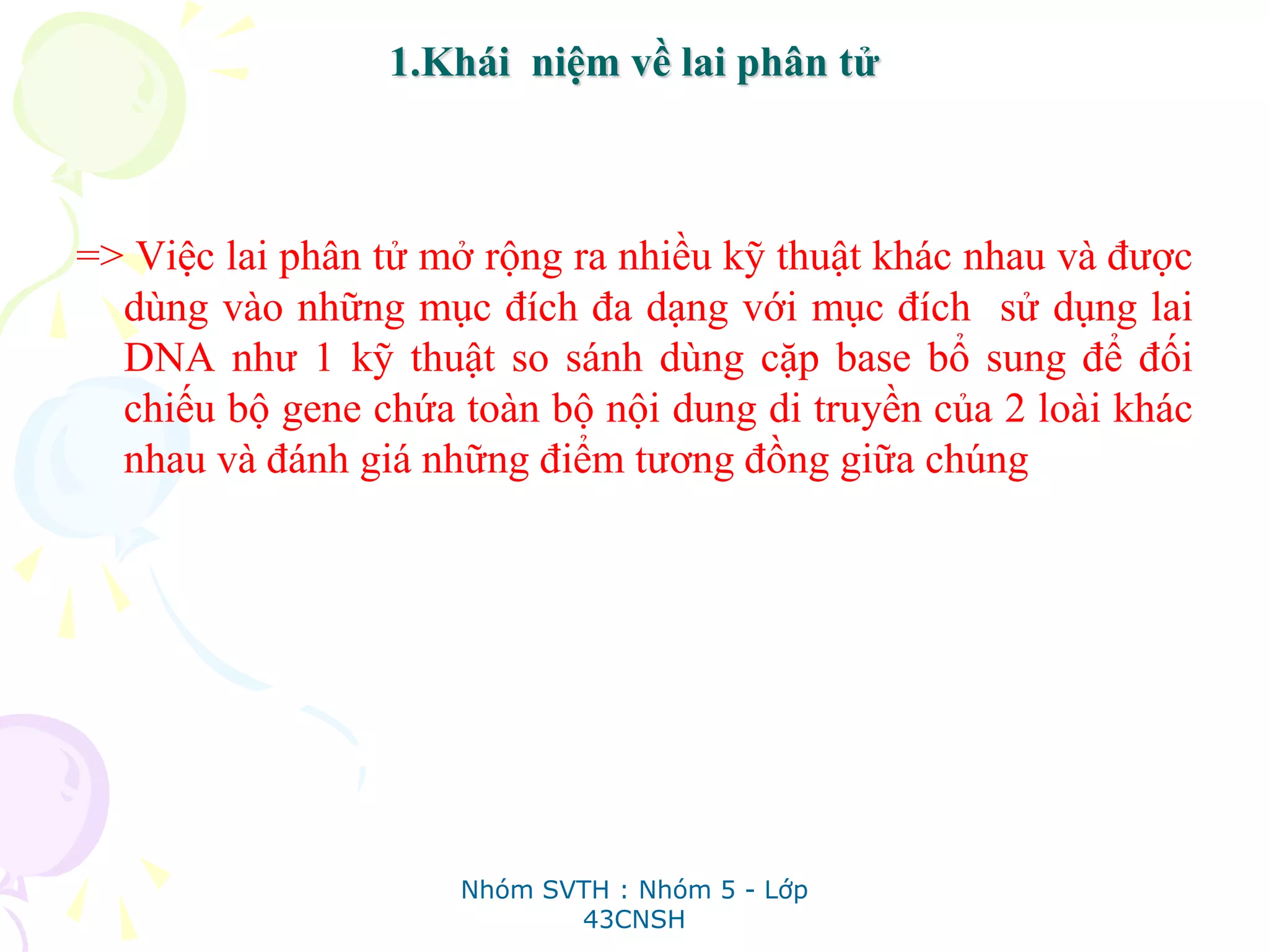 1.Khái niệm về lai phân tử
=> Việc lai phân tử mở rộng ra nhiều kỹ thuật khác nhau và được
dùng vào những mục đích đa dạng với mục đích sử dụng lai
DNA như 1 kỹ thuật so sánh dùng cặp base bổ sung để đối
chiếu bộ gene chứa toàn bộ nội dung di truyền của 2 loài khác
nhau và đánh giá những điểm tương đồng giữa chúng
Nhóm SVTH : Nhóm 5 - Lớp
43CNSH
 