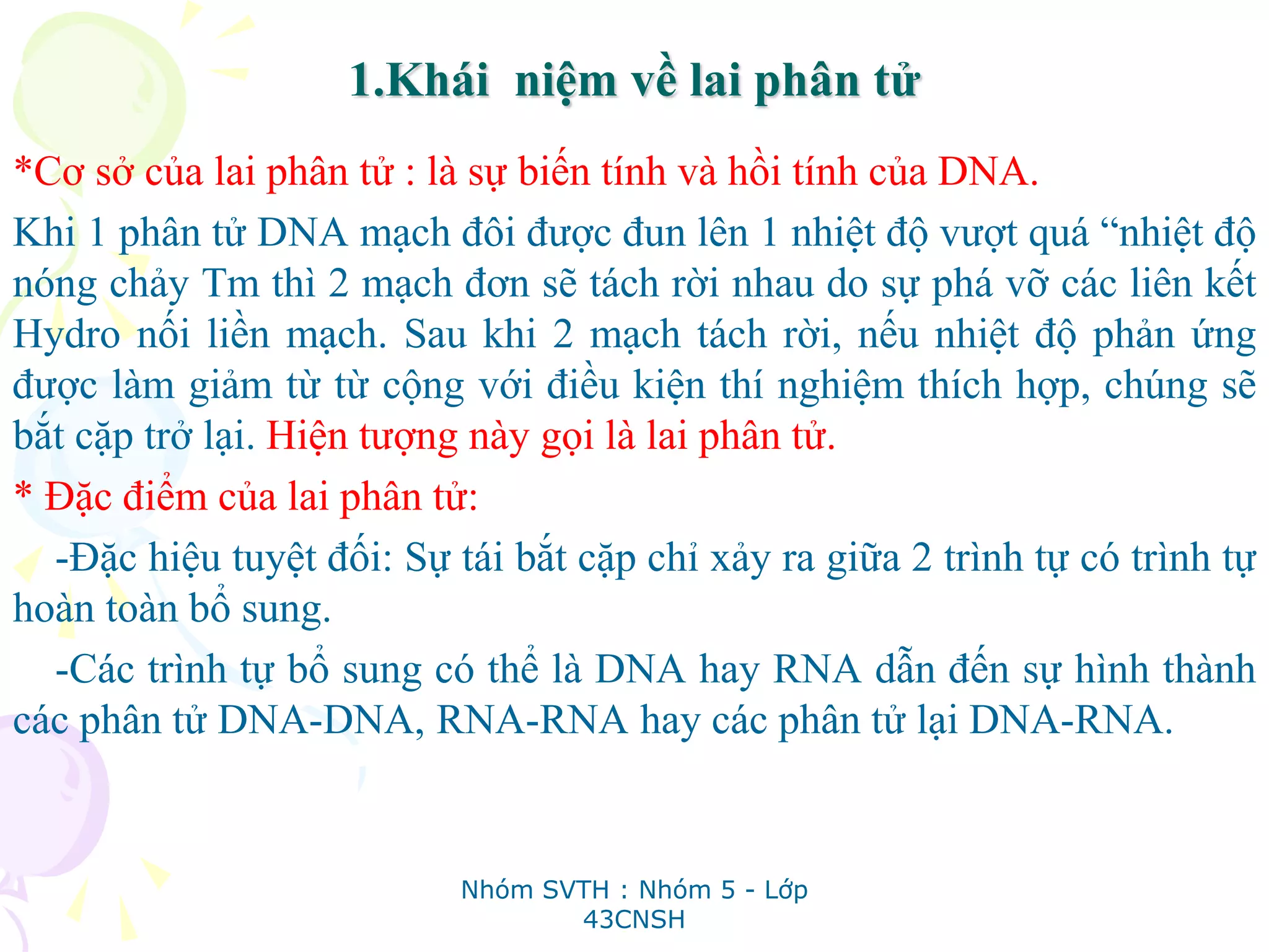 1.Khái niệm về lai phân tử
*Cơ sở của lai phân tử : là sự biến tính và hồi tính của DNA.
Khi 1 phân tử DNA mạch đôi được đun lên 1 nhiệt độ vượt quá “nhiệt độ
nóng chảy Tm thì 2 mạch đơn sẽ tách rời nhau do sự phá vỡ các liên kết
Hydro nối liền mạch. Sau khi 2 mạch tách rời, nếu nhiệt độ phản ứng
được làm giảm từ từ cộng với điều kiện thí nghiệm thích hợp, chúng sẽ
bắt cặp trở lại. Hiện tượng này gọi là lai phân tử.
* Đặc điểm của lai phân tử:
-Đặc hiệu tuyệt đối: Sự tái bắt cặp chỉ xảy ra giữa 2 trình tự có trình tự
hoàn toàn bổ sung.
-Các trình tự bổ sung có thể là DNA hay RNA dẫn đến sự hình thành
các phân tử DNA-DNA, RNA-RNA hay các phân tử lại DNA-RNA.
Nhóm SVTH : Nhóm 5 - Lớp
43CNSH
 