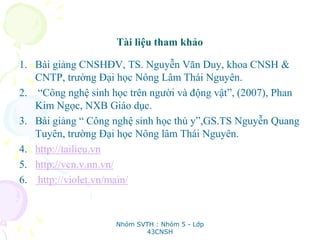 Tài liệu tham khảo
1. Bài giảng CNSHĐV, TS. Nguyễn Văn Duy, khoa CNSH &
CNTP, trường Đại học Nông Lâm Thái Nguyên.
2. “Công nghệ sinh học trên người và động vật”, (2007), Phan
Kim Ngọc, NXB Giáo dục.
3. Bài giảng “ Công nghệ sinh học thú y”,GS.TS Nguyễn Quang
Tuyên, trường Đại học Nông lâm Thái Nguyên.
4. http://tailieu.vn
5. http://vcn.v.nn.vn/
6. http://violet.vn/main/
Nhóm SVTH : Nhóm 5 - Lớp
43CNSH
 