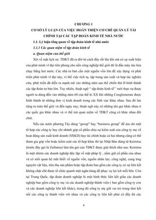 4
CHƢƠNG 1
CƠ SỞ LÝ LUẬN CỦA VIỆC HOÀN THIỆN CƠ CHẾ QUẢN LÝ TÀI
CHÍNH TẠI CÁC TẬP ĐOÀN KINH TẾ NHÀ NƢỚC
1.1. Lý luận tổng quan về tập đoàn kinh tế nhà nƣớc
1.1.1 Các quan niệm về tập đoàn kinh tế
a. Quan niệm của thế giới
Xét về mặt lịch sử, TĐKT đã ra đời từ cách đây rất lâu khi mà có sự xuất hiện
của phát minh vĩ đại tiên phong cho nền công nghiệp thế giới đó là đầu máy tàu hỏa
chạy bằng hơi nƣớc. Các nhà tƣ bản cần một nguồn vốn lớn để xây dựng và phát
triển phát minh vĩ đại này, vì thế việc tích tụ, tập trung sản xuất và hợp tác nghiên
cứu, phát triển đã diễn ra mạnh mẽ vào những năm sau thế chiến thứ II hình thành
các tập đoàn tƣ bản lớn. Tuy nhiên, thuật ngữ “ tập đoàn kinh tế’’ mới thực sự đƣợc
ngƣời ta dùng đến vào những năm 60 của thế kỉ XX khi những Conglomerate đƣợc
hình thành từ những đơn vị kinh doanh trong các lĩnh vực khác nhau. Sau đó lan
rộng ra toàn thế giới và đến ngày nay, thuật ngữ này có những tên gọi khác nhau ở
các quốc gia khác nhau và vì thế mà quan niệm về TĐKT cũng có khác nhau đôi
chút.
Nếu các nƣớc phƣơng Tây dùng “group” hay “business group” để ám chỉ một
tổ hợp các công ty hay chi nhánh góp cổ phần chịu sự kiểm soát của công ty mẹ về
hoạt động sản xuất kinh doanh (SXKD) hay tài chính hoặc cả hai nhƣng cũng có thể
tham gia góp vốn hoặc kiểm soát các tổ hợp khác thì tại Nhật Bản dùng từ Keiretsu
(trƣớc đây gọi là Zaibatsu) làm tên gọi của TĐKT đƣợc giải thích nhƣ sau: Keiretsu
là một nhóm các doanh nghiệp độc lập về mặt pháp lý , nắm giữ cổ phần của nhau
và có mối quan hệ mât thiết về nguồn vốn, nguồn nhân lực, công nghệ, cung ứng
nguyên vật liệu, tiêu thụ sản phẩm hoặc tập đoàn bao gồm các công ty có sự liên kết
không chặt chẽ đƣợc tổ chức quanh một ngân hàng để phục vụ lợi ích mỗi bên. Còn
tại Trung Quốc, tập đoàn doanh nghiệp là một hình thức liên kết giữa các doanh
nghiệp bao gồm công ty mẹ và các doanh nghiệp thành viên ( bao gồm công ty con
và các doanh nghiệp liên kết khác), trong đó công ty mẹ giữ vai trò trung tâm kết
nối các công ty thành viên với nhau và các công ty liên kết phải có đầy đủ các
 
