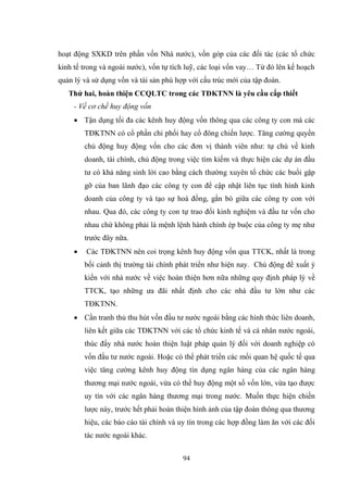 94
hoạt động SXKD trên phần vốn Nhà nƣớc), vốn góp của các đối tác (các tổ chức
kinh tế trong và ngoài nƣớc), vốn tự tích luỹ, các loại vốn vay… Từ đó lên kế hoạch
quản lý và sử dụng vốn và tài sản phù hợp với cấu trúc mới của tập đoàn.
Thứ hai, hoàn thiện CCQLTC trong các TĐKTNN là yêu cầu cấp thiết
- Về cơ chế huy động vốn
 Tận dụng tối đa các kênh huy động vốn thông qua các công ty con mà các
TĐKTNN có cổ phần chi phối hay cổ đông chiến lƣợc. Tăng cƣờng quyền
chủ động huy động vốn cho các đơn vị thành viên nhƣ: tự chủ về kinh
doanh, tài chính, chủ động trong việc tìm kiếm và thực hiện các dự án đầu
tƣ có khả năng sinh lời cao bằng cách thƣờng xuyên tổ chức các buổi gặp
gỡ của ban lãnh đạo các công ty con để cập nhật liên tục tình hình kinh
doanh của công ty và tạo sự hoà đồng, gắn bó giữa các công ty con với
nhau. Qua đó, các công ty con tự trao đổi kinh nghiệm và đầu tƣ vốn cho
nhau chứ không phải là mệnh lệnh hành chính ép buộc của công ty mẹ nhƣ
trƣớc đây nữa.
 Các TĐKTNN nên coi trọng kênh huy động vốn qua TTCK, nhất là trong
bối cảnh thị trƣờng tài chính phát triển nhƣ hiện nay. Chủ động đề xuất ý
kiến với nhà nƣớc về việc hoàn thiện hơn nữa những quy định pháp lý về
TTCK, tạo những ƣa đãi nhất định cho các nhà đầu tƣ lớn nhƣ các
TĐKTNN.
 Cần tranh thủ thu hút vốn đầu tƣ nƣớc ngoài bằng các hình thức liên doanh,
liên kết giữa các TĐKTNN với các tổ chức kinh tế và cá nhân nƣớc ngoài,
thúc đẩy nhà nƣớc hoàn thiện luật pháp quản lý đối với doanh nghiệp có
vốn đầu tƣ nƣớc ngoài. Hoặc có thể phát triển các mối quan hệ quốc tế qua
việc tăng cƣờng kênh huy động tín dụng ngân hàng của các ngân hàng
thƣơng mại nƣớc ngoài, vừa có thể huy động một số vốn lớn, vừa tạo đƣợc
uy tín với các ngân hàng thƣơng mại trong nƣớc. Muốn thực hiện chiến
lƣợc này, trƣớc hết phải hoàn thiện hình ảnh của tập đoàn thông qua thƣơng
hiệu, các báo cáo tài chính và uy tín trong các hợp đồng làm ăn với các đối
tác nƣớc ngoài khác.
 