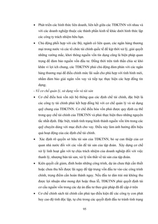 95
 Phát triển các hình thức liên doanh, liên kết giữa các TĐKTNN với nhau và
với các doanh nghiệp thuộc các thành phần kinh tế khác dƣới hình thức lập
các công ty trách nhiệm hữu hạn.
 Chủ động phối hợp với các Bộ, ngành có liên quan, các ngân hàng thƣơng
mại trong nƣớc và các tổ chức tài chính quốc tế để kịp thời xử lý, giải quyết
những vƣớng mắc, khơi thông nguồn vốn tín dụng cũng là biện pháp quan
trọng để đảm bảo nguồn vốn đầu tƣ. Đồng thời trên tinh thần chia sẻ khó
khăn vì lợi ích chung, các TĐKTNN phải chủ động đàm phán với các ngân
hàng thƣơng mại để điều chỉnh mức lãi suất cho phù hợp với tình hình mới,
nhằm đảm bảo giải ngân vốn vay và tiếp tục thực hiện các hợp đồng tín
dụng;
- Về cơ chế quản lý, sử dụng vốn và tài sản
 Cơ chế điều hoà vốn nội bộ thông qua các định chế tài chính, đặc biệt là
các công ty tài chính phải kết hợp đồng bộ với cơ chế quản lý và sử dụng
quỹ chung của TĐKTNN. Cơ chế điều hòa vốn phải đƣợc quy định cụ thể
trong quy chế tài chính của TĐKTNN và phải thực hiện theo những nguyên
tắc nhất định. Đặc biệt, tránh tình trạng hình thành nguồn vốn lớn trong các
quỹ chuyên dùng với mục đích cho vay. Điều này làm ảnh hƣởng đến hiệu
quả hoạt động của các định chế tài chính.
 Xác định rõ quyền sở hữu tài sản của TĐKTNN, bỏ sự can thiệp của cơ
quan nhà nƣớc đối với các vấn đề tài sản của tập đoàn. Xây dựng cơ chế
xử lý linh hoạt gắn với tự chịu trách nhiệm của doanh nghiệp đối với việc
thanh lý, nhƣợng bán tài sản, xử lý tổn thất về tài sản của tập đoàn.
 Kiên quyết cắt giảm, đình hoãn những công trình, dự án chƣa thật cần thiết
hoặc chƣa thu hồi đƣợc lãi ngay để tập trung vốn đầu tƣ vào các công trình
chính, trọng điểm cần hoàn thành ngay. Nếu đầu tƣ dàn trải mà không thu
đƣợc lợi nhuận nhƣ mong đợi hoặc thua lỗ, TĐKTNN phải quyết định tái
cơ cấu nguồn vốn trong các dự án đầu tƣ theo giải pháp đã đề cập ở trên
 Cơ chế chính sách tài chính cần phải tạo điều kiện để các công ty con phát
huy cao độ tính độc lập, tự chủ trong các quyết định đầu tƣ tránh tình trạng
 