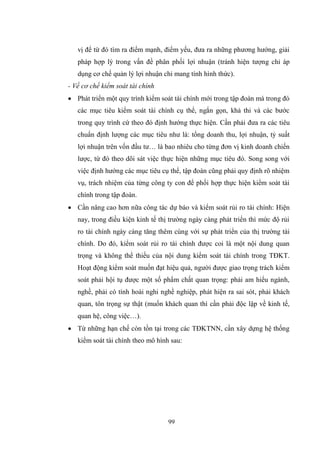 99
vị để từ đó tìm ra điểm mạnh, điểm yếu, đƣa ra những phƣơng hƣớng, giải
pháp hợp lý trong vấn đề phân phối lợi nhuận (tránh hiện tƣợng chỉ áp
dụng cơ chế quản lý lợi nhuận chỉ mang tính hình thức).
- Về cơ chế kiểm soát tài chính
 Phát triển một quy trình kiểm soát tài chính mới trong tập đoàn mà trong đó
các mục tiêu kiểm soát tài chính cụ thể, ngắn gọn, khả thi và các bƣớc
trong quy trình cứ theo đó định hƣớng thực hiện. Cần phải đƣa ra các tiêu
chuẩn định lƣợng các mục tiêu nhƣ là: tổng doanh thu, lợi nhuận, tỷ suất
lợi nhuận trên vốn đầu tƣ… là bao nhiêu cho từng đơn vị kinh doanh chiến
lƣợc, từ đó theo dõi sát việc thực hiện những mục tiêu đó. Song song với
việc định hƣớng các mục tiêu cụ thể, tập đoàn cũng phải quy định rõ nhiệm
vụ, trách nhiệm của từng công ty con để phối hợp thực hiện kiểm soát tài
chính trong tập đoàn.
 Cần nâng cao hơn nữa công tác dự báo và kiểm soát rủi ro tài chính: Hiện
nay, trong điều kiện kinh tế thị trƣờng ngày càng phát triển thì mức độ rủi
ro tài chính ngày càng tăng thêm cùng với sự phát triển của thị trƣờng tài
chính. Do đó, kiểm soát rủi ro tài chính đƣợc coi là một nội dung quan
trọng và không thể thiếu của nội dung kiểm soát tài chính trong TĐKT.
Hoạt động kiểm soát muốn đạt hiệu quả, ngƣời đƣợc giao trọng trách kiểm
soát phải hội tụ đƣợc một số phẩm chất quan trọng: phải am hiểu ngành,
nghề, phải có tính hoài nghi nghề nghiệp, phát hiện ra sai sót, phải khách
quan, tôn trọng sự thật (muốn khách quan thì cần phải độc lập về kinh tế,
quan hệ, công việc…).
 Từ những hạn chế còn tồn tại trong các TĐKTNN, cần xây dựng hệ thống
kiểm soát tài chính theo mô hình sau:
 